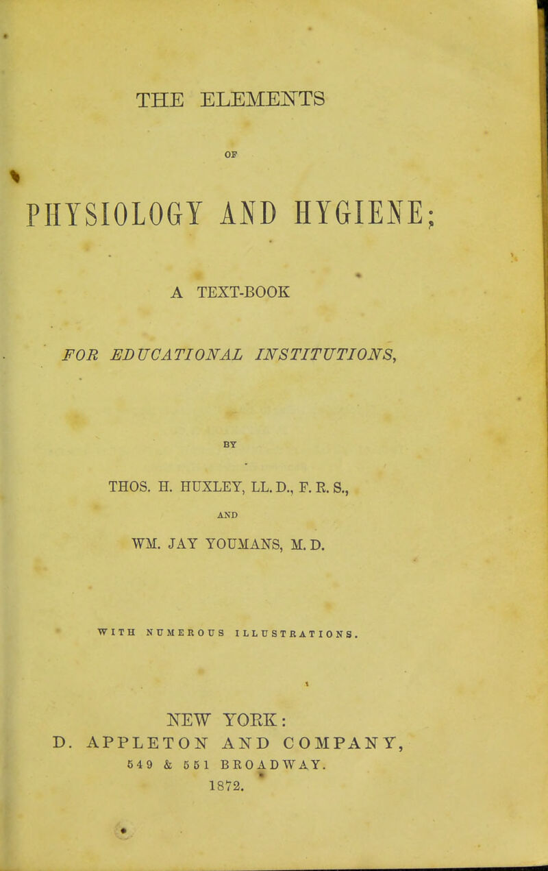 THE ELEMEI^TS OF PHYSIOLOGY AND HYGIENE; A TEXT-BOOK FOR EDUCATIONAL INSTITUTIONS, BY THOS. H. HUXLEY, LL. D., F. E. S., AND WM. JAY YOUMANS, M. D. WITH NtTMEROUS ILLUSTRATIONS. 1 ]SrEW YOEK: D. APPLETON AND COMPANY, 549 & 651 BROADWAY. 18V2.