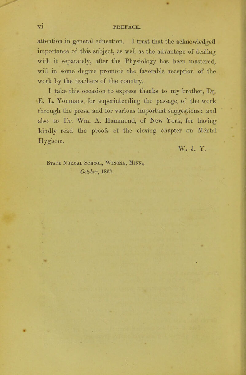 attention in general education. I trust that the acknowledged importance of this subject, as well as the advantage of dealing with it separately, after the Physiology has been mastered, will in sonie degree promote the favorable reception of the work by the teachers of the country. I take this occasion to express thanks to my brother, Dr. E. L. Youmans, for superintending the passage, of the work through the press, and for various important suggestions; and also to Dr. Wm. A. Hammond, of New York, for having kindly read the proofs of the closing chapter on Mental Hygiene. W. J. Y. State Normal School, Winona, Minn., October, 1861.