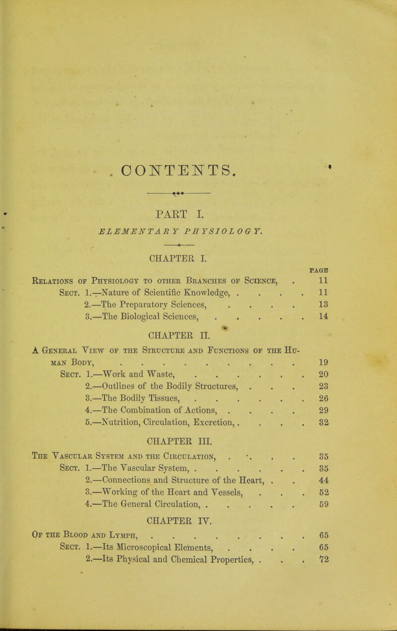 OOE'TEI^TS. 1** PART I. ELEMENTARY PEYSIOLOGT. CHAPTER I. PAGE Relations of Physiology to other Branches of Science, . 11 Sect. 1.—Nature of Scientific Knowledge, . . . .11 2. —The Preparatory Sciences, . . . . 13 3. —The Biological Sciences, . . . . .14 CHAPTER II. A General View of the Structure and Functions of the Hu- man Body, 19 Sect. 1.—Work and Waste, 20 2. —Outlines of the Bodily Structures, ... 23 3. —The Bodily Tissues, 26 4. —The Combination of Actions, .... 29 5. —Nutrition, Circulation, Excretion,.... 82 CHAPTER III. The Vascular System and the Circulation, . •. . . 35 Sect. 1.—The Vascular System, 35 2. —Connections and Structure of the Heart, . . 44 3. —^Working of the Heart and Vessels, ... 52 4. —The General Circulation, 59 CHAPTER IV. Or the Blood and Lymph, 65 Sect. 1.—Its Microscopical Elements, .... 65 2.—Its Physical and Chemical Properties, ... 72