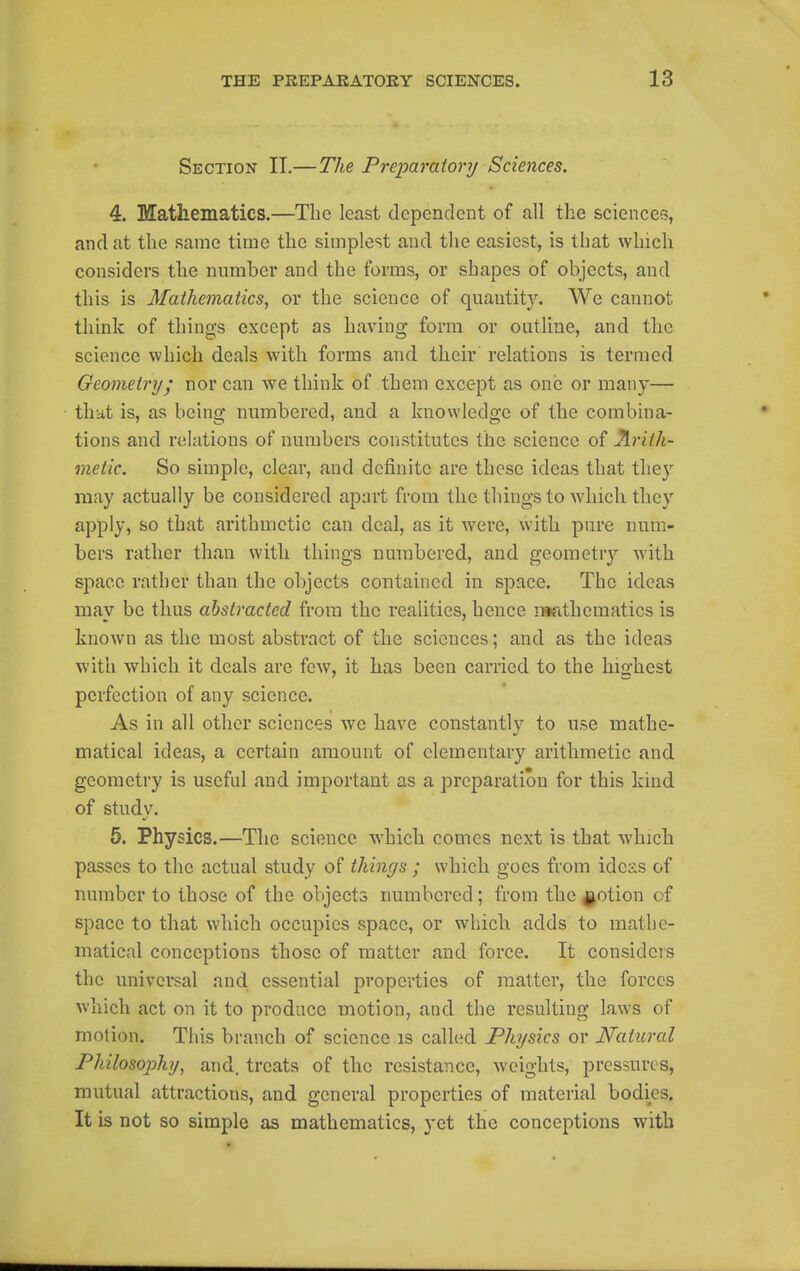 Section II.—The Prejiaraiory Sciences. 4. Mathematics.—The least dependent of all the sciences, and at the same time the simplest and the easiest, is that which considers the nnmber and the forms, or shapes of objects, and this is Mathematics, or the science of quantity. We cannot think of tilings except as having form or outline, and the science which deals with forms and their relations is termed Geometry^ nor can we think of them except as one or many— that is, as being numbered, and a knowledge of the combina- tions and relations of numbers constitutes the science of Arith- metic. So simple, clear, and definite are these ideas that they may actually be considered apart from the things to which they apply, so that arithmetic can deal, as it were, with pure num- bers rather than with tilings numbered, and geometry with space rather than the objects contained in space. The ideas may be thus abstracted from the realities, hence r»athematics is known as the most abstract of the sciences; and as the ideas with which it deals are few, it bas been carried to the highest perfection of any science. As in all other sciences we have constantly to use mathe- matical ideas, a certain amount of elementary arithmetic and geometry is useful and important as a preparation for this kind of study. 5. Physics.—The science which comes next is that which passes to the actual study of things ; which goes from ideas of number to those of the objects numbered; from the^^otion of space to that which occupies space, or whicb adds to mathe- matical conceptions those of matter and force. It considers the universal and essential properties of matter, the forces which act on it to produce motion, and the resulting laws of motion. This branch of science is called Physics or Natural Philosophy, and. treats of the resistance, weights, pressures, mutual attractions, and general properties of material bodies. It is not so simple as mathematics, yet the conceptions with