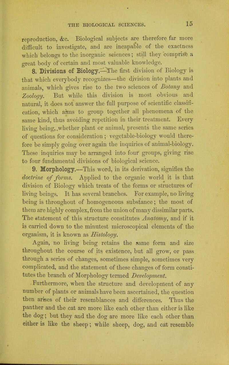 16 reproduction, &c. Biological subjects are therefore far more difficult to investigate, and are incapable of the exactness which belongs to the inorganic sciences; still they compris'e a great body of certain and most valuable knowledge. 8. Divisions of Biology,—The first division of Biology is that which everybody recognizes—the division into plants and animals, which gives rise to the two sciences of Botany and Zoology. But while this division is most obvious and natural, it does not answer the full purpose of scientific classifi- cation, which aitos to group together all phenomena of the same kind, thus avoiding repetition in their treatment. Every living being, .whether plant or animal, presents the same series of questions for consideration ; vegetable-biology would there- fore be simply going over again the inquiries of animal-biology. These inquiries may be arranged into four gi-oups, giving rise to four fundamental divisions of biological science. 9. Morphology.—This word, in its derivation, signifies the doctrine of forms. Applied to the organic world it is that division of Biology which treats of the forms or structures of living beings. It has several branches. For example, no living being is throughout of homogeneous substance; the most of them are highly complex, from the union of many dissimilar parts. The «tatement of this structure constitutes Anatomy, and if it is caiTied down to the minutest microscopical elements of the organism, it is known as Histology. Again, no living being retains the same form and size throughout the course of its existence, but all grow, or pass through a series of changes, sometimes simple, sometimes very complicated, and the statement of these changes of form consti- tutes the branch of Morphology termed Development. • Furthermore, when the structure and development of any number of plants or animals have been ascertained, the question then arises of their resemblances and differences. Thus the panther and the cat are more like each other than either is like the dog; but they and the dog are more like each other than either is like the sheep; while sheep, dog, and cat resemble