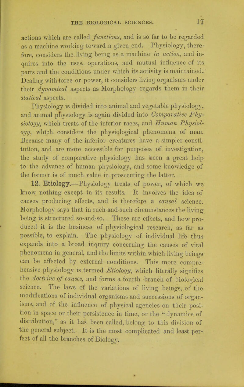 actions which are called functions^ and is so far to be regarded as a machine working toward a given end. Physiology, there- fore, considers the, living being as a machine in action^ and in- quires into the uses, operations, and mutual influence of its parts and the conditions under which its activity is maintained. Dealing with force or power, it considers living organisms under their dynamical aspects as Morphology regards them in their statical aspects. Physiology is divided into animal and vegetable physiology, and animal ptiysiology is again divided into Comparative Phy- siology, which treats of the inferior races, and Human Physiol- o(jy, which considers the physiological phenomena of man. Because many of the inferior creatures have a simpler consti- tution, and are more accessible for purposes of investigation, the study of comparative physiology has been a great help to the advance of human physiology, and some knowledge of the former is of much value in prosecuting the latter, 12. Etiology.—Physiology treats of power, of which we know nothing except in its results. It involves the idea of causes producing effects, and is thercfoi'e a causal science. Morphology says that in such-and-such circumstances the living being is structured so-and-so. These are eflects, and how pro- duced it is the business of physiological research, as far as possible, to explain. The physiology of individual life thus expands into a broad inquiry concerning the causes of vital phenomena in general, and the limits within which living beings can be affected by external conditions. This more compre- hensive physiology is termed Etiology, Avhich literally signifies the doctrine of causes, and forms a fourth branch of biolooical science. The laws of the variations of living beings, of the modifications of individual organisms and successions of organ- ism?, and of the influence of physical agencies on their posi- tion in space or their persistence in time, or the  dynamics of distribution, as it has been called, belong to this division of the general subject. It is the most complicated and least per- fect of all the branches of Biology.