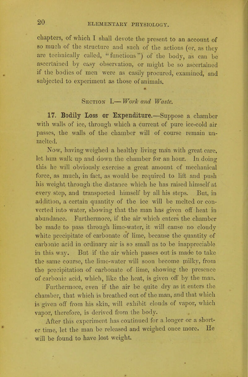 chapters, of which I shall devote the present to an account of so much of the structure and such of the actions (or, as they arc technically called, functions) of the body, as can be ascertained by easy observation, or might be so ascertained if the bodies of men were as easily procured, examined, and subjected to experiment as those of animals. Section I.— Work and Waste. 17. Bodily Loss or Expenditure.—Suppose a chamber with walls of ice, through which a current of pure ice-cold air passes, the walls of the chamber will of com-se remain un- mclted. Now, having weighed a healthy living man with great care, let him walk up and down the chamber for an hour. In doing this he will obviously exercise a great amount of mechanical force, as much, in fact, as would be required to lift and push his weight through the distance which he has raised himself at every step, and transported himself by all his steps. But, in addition, a certain quantity of the ice will be melted or con- verted into water, showing that the man has given off heat in abundance. Furthermore, if the air which enters the chamber be made to pass through lime-water, it will cause no cloudy ■white precipitate of carbonate of lime, because the quantity of carbonic acid in ordinary air is so small as to be inappreciable in this way. But if the air which passes out is made to take the same course, the lime-water will soon become inilky, from the precipitation of carbonate of lime, showing the presence of carbonic acid, which, like the heat, is given off by the man. Furthermore, even if the air be quite dry as it enters the chamber, that which is breathed out of the man, and that which is given off from his skin, will exhibit clouds of vapor, which vapor, therefore, is derived from the body. After this experiment has coiitinued for a longer or a short- er time, let the man be released and weighed once more. He will be found to have lost weight.