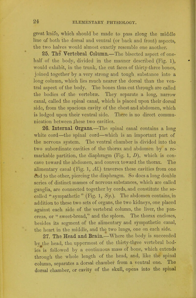groat knife, whicli should be made to pass along the middle Hue of both the dorsal and ventral (or back and front) aspects, the two halves would almost exactly resemble one another. 25. The Vertebral Column.—The bisected aspect of one- half of the body, divided in the manner described (Fig. 1), would exhibit, in the trunk, the cut faces of thirty-three bones, joined together by a very strong and tough substance into a long column, which lies much nearer the dorsal than the ven- tral aspect of the body. The bones thus cut through are called the bodies of the vertebrae. They separate a long, narrow canal, called the spinal canal, which is placed upon their dorsal side, from the spacious cavity of the chest and abdomen, which is lodged upon their ventral side. There is no direct commu- nication between these two cavities. 26. Internal Organs.—The spinal canal contains a long white cord—the spinal cord—which is an important part of the nervous system. The ventral chamber is divided into the two subordinate cavities of the thorax and abdomen by a re- markable partition, the diaphragm (Fig. 1, -D), which is con- cave toward the abdomen, and convex toward the thorax. The alimentary canal (Fig. 1, Al.) traverses these cavities from one (?hd to the other, piercing the diaphragm. So does a long double series of distinct masses of nervous substances, which are called ganglia, are connected together by cords, and constitute the so- called sympathetic (Fig. 1, Si/.). The abdomen contains,in addition to these two sets of organs, the two kidneys, one placed against each side of the vertebral column, the liver, the pan- creas, or  sweet-bread, and the spleen. The thorax encloses, besides its segment of the alimentary and sympathetic canal, the heart in the middle, and the two lungs, one on each side. 27. The Head and Brain.—Where the body is succeeded by the head, the uppermost of the thirty-three vertebral bod- ies is followed by a continuous mass of bone, which extends through the whole length of the head, and, like the spinal column, separates a dorsal chamber from a ventral one. The dorsal chamber, or cavity of the skull, opens into the spinal
