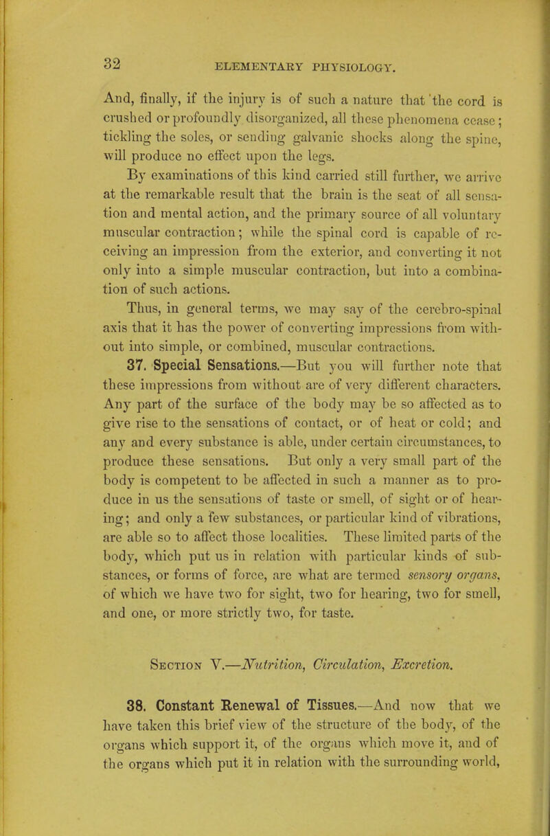 And, finally, if the injury is of such a nature that 'the cord is crushed or profoundly disorganized, all these phenomena cease; tickling the soles, or sending galvanic shocks along the spine, will produce no effect upon the legs. By examinations of this kind carried still further, we arrive at the remarkable result that the brain is the seat of all sensa- tion and mental action, and the primary source of all voluntary muscular contraction; while the spinal cord is capable of re- ceiving an impression from the exterior, and converting it not only into a simple muscular contraction, but into a combina- tion of such actions. Thus, in general terms, we may say of the cerebro-spinal axis that it has the power of converting impressions from with- out into simple, or combined, muscular contractions. 37. Special Sensations.—But you will further note that these impressions from without are of very different characters. Any part of the surface of the body may be so affected as to give rise to the sensations of contact, or of heat or cold; and any and every substance is able, under certain circumstances, to produce these sensations. But only a very small part of the body is competent to be affected in such a manner as to pro- duce in us the sensations of taste or smell, of sight or of hear- ing; and only a few substances, or particular kind of vibrations, are able so to affect those localities. These limited parts of the body, which put us in relation with particular kinds -of sub- stances, or forms of force, are what are termed sensory organs, of which we have two for sight, two for hearing, two for smell, and one, or more strictly two, for taste. Section V.—Nutrition, Circulation, Excretion. 38. Constant Renewal of Tissues.—And now that we have taken this brief view of the structure of the body, of the organs which support it, of the organs which move it, and of the organs which put it in relation with the surrounding world,