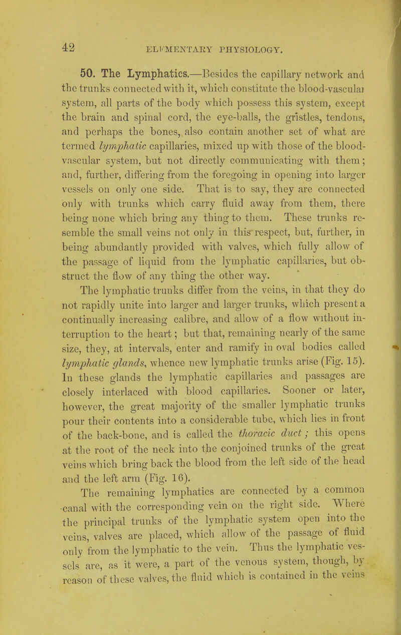50. The Lymphatics.—Besides the capillary network and the trunks connected with it, which constitute the blood-vasculai system, all parts of the body which possess this system, except the brain and spinal cord, the eye-balls, the gristles, tendons, and perhaps the bones, also contain another set of what are termed lymphatic capillaries, mixed up with those of the blood- vascular system, but not directly communicating- with them; and, further, differing from the foregoing in opening into larger vessels on only one side. That is to say, they are connected only with trunks which carry fluid away from them, there being none which bring any thing to them. These trunks re- semble the small veins not only in this respect, but, further, in being abundantly provided with valves, which fully allow of the passage of liquid from the lymphatic capillaries, but ob- struct the flow of any thing the other way. The lymphatic trunks differ from the veins, in that they do not rapidly unite into larger and larger trunks, which present a continually increasing calibre, and allow of a flow without in- terruption to the heart; but that, remaining nearly of the same size, they, at intervals, enter and ramify in oval bodies called lymphatic glands, Avhence new lymphatic trunks arise (Fig. 16). In these glands the lymphatic capillaries and passages are closely interlaced with blood capillaries. Sooner or later, however, the great majority of the smaller lymphatic trunks pour their contents into a considerable tube, which lies in front of the back-bone, and is called the thoracic duct; this opens at the root of the neck into the conjoined trunks of the great veins which bring back the blood from the left side of the head and the left arm (Fig. 16). The remaining lymphatics are connected by a common •canal with the corresponding vein on the right side. Where the principal trunks of the lymphatic system open into the veins, valves are placed, which allow of the passage of fluid only from the lymphatic to the vein. Thus the lymphatic ves- sels are, as it were, a part of the venous system, though, by reason of these valves, the fluid which is contained in the veins