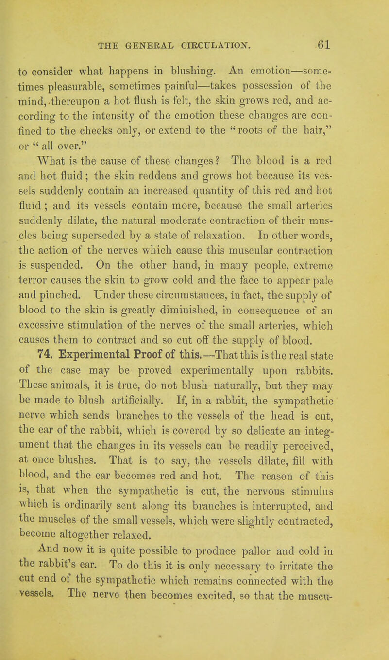 to consider what happens in bhishing. An emotion—some- times pleasurable, sometimes painful—takes possession of the mind,.thereupon a hot flush is felt, the skin grows red, and ac- cording to the intensity of the emotion these changes are con- fined to the cheeks only, or extend to the  roots of the hair, or  all over. What is the cause of these chano;es? The blood is a red and hot fluid; the skin reddens and grows hot because its ves- sels suddenly contain an increased quantity of this red and hot fluid; and its vessels contain more, because the small arteries suddenly dilate, the natural moderate contraction of their mus- cles being superseded by a state of relaxation. In other words, the action of the nerves which cause this muscular contraction is suspended. On the other hand, in many people, extreme terror causes the skin to grow cold and the face to appear pale and pinched. Under these circumstances, in fact, the supply of blood to the skin is greatly diminished, in consequence of an excessive stimulation of the nerves of the small arteries, which causes them to contract and so cut off the supply of blood. 74. Experimental Proof of this.—^That this is the real state of the case may be proved experimentally upon rabbits. These animals, it is true, do not blush naturally, but they may be made to blush artificially. If, in a rabbit, the sympathetic nerve which sends branches to the vessels of the head is cut, the ear of the rabbit, which is covered by so delicate an integ- ument that the changes in its vessels can be readily perceived, at once blushes. That is to say, the vessels dilate, fiil with blood, and the ear becomes red and hot. The reason of this IS, that when the sympathetic is cut, the nervous stimulus wliich is ordinarily sent along its branches is interrupted, and the muscles of the small vessels, which were slightly contracted, become altogether relaxed. And now it is quite possible to produce pallor and cold in the rabbit's ear. To do this it is only necessary to irritate the cut end of the sympathetic which remains connected with the vessels. The nerve then becomes excited, so that the muscu-