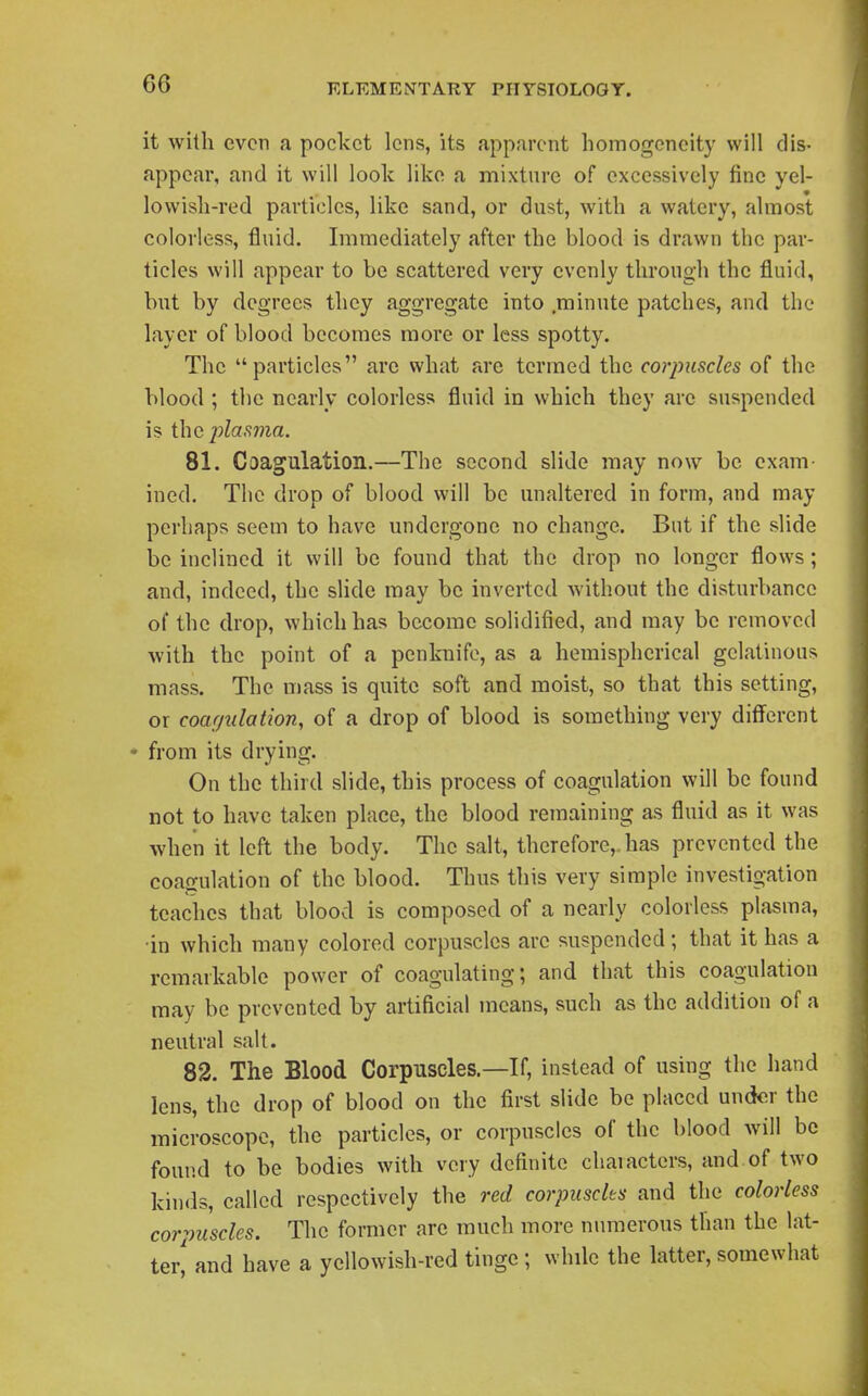 it with even a pocket lens, its apparent homogeneity will dis- appear, and it will look like a mixture of excessively fine yel- lowish-red particles, like sand, or dust, with a watery, almost colorless, fluid. Immediately after the blood is drawn the par- ticles will appear to be scattered very evenly through the fluid, but by degrees they aggregate into minute patches, and the layer of blood becomes more or less spotty. The particles are what arc termed the co7'pusdes of the blood ; the nearly colorless fluid in which they are suspended is the plasma. 81. Coagulation.—The second slide may now be exam- ined. The drop of blood will be unaltered in form, and may perhaps seem to have undergone no change. But if the slide be inclined it will be found that the drop no longer flows; and, indeed, the slide may be inverted without the disturbance of the drop, which has become solidified, and may be removed with the point of a penknife, as a hemispherical gelatinous mass. The mass is quite soft and moist, so that this setting, or coagulation, of a drop of blood is something very different * from its drying. On the third slide, this process of coagulation will be found not to have taken place, the blood remaining as fluid as it was when it left the body. The salt, therefore,, has prevented the coagulation of the blood. Thus this very simple investigation teaches that blood is composed of a nearly colorless plasma, •in which many colored corpuscles arc suspended; that it has a remarkable power of coagulating; and that this coagulation may be prevented by artificial means, such as the addition of a neutral salt. 82. The Blood Corpuscles.—If, instead of using the hand lens, the drop of blood on the first slide be placed under the microscope, the particles, or corpuscles of the blood will be found to be bodies with very definite characters, and of two kinds, called respectively the red corpuscles and the colorless corpuscles. The former are much more numerous than the lat- ter' and have a yellowish-red tinge; while the latter, somewhat