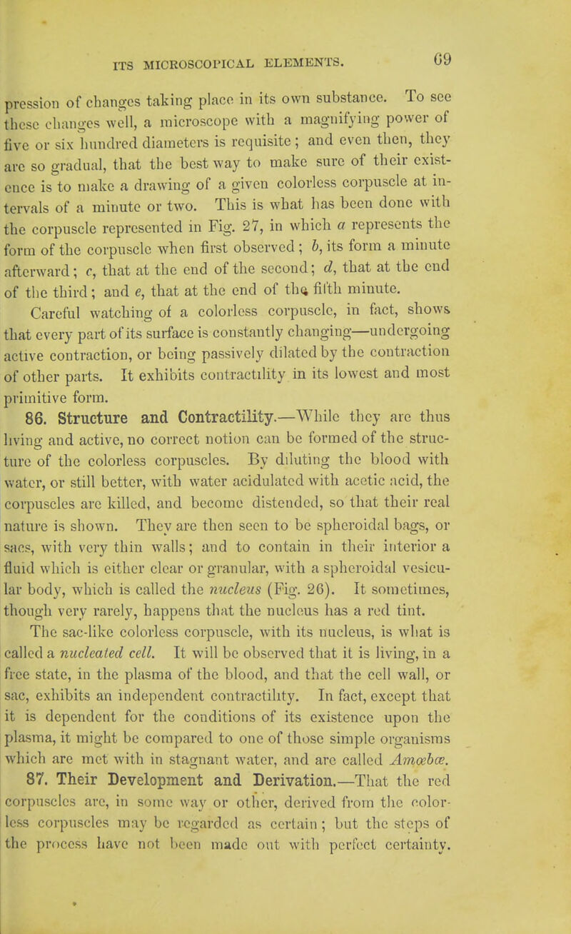 09 pression of changes taking place in its own substance. To see these changes well, a microscope with a magnifying power of five or six hundred diameters is requisite; and even then, they are so gradual, that the best way to make sure of their exist- ence is to make a drawing of a given colorless corpuscle at in- tervals of a minute or two. This is what has been done with the corpuscle represented in Fig. 27, in which a represents the form of the corpuscle when first observed ; &, its form a minute afterward; c, that at the end of the second; d, that at the end of the third; and e, that at the end of th(i filth minute. Careful watching of a colorless corpuscle, in fact, show& that every part of its surface is constantly changing—undergoing active contraction, or being passively dilated by the contraction of other parts. It exhibits contractility in its lowest and most primitive form. 86. Structure and Contractility.—While they are thus living and active, no correct notion can be formed of the struc- ture of the colorless corpuscles. By diluting the blood with water, or still better, with water acidulated with acetic acid, the corpuscles are killed, and become distended, so that their real nature is shown. They are then seen to be spheroidal bags, or sacs, with very thin walls; and to contain in their interior a fluid which is either clear or granular, with a spheroidal vesicu- lar body, which is called the nucleus (Fig. 26). It sometimes, though very rarely, happens that the nucleus has a red tint. The sac-like colorless corpuscle, with its nucleus, is what is called a nucleated cell. It will be observed that it is living, in a free state, in the plasma of the blood, and that the cell wall, or sac, exhibits an independent contractility. In fact, except that it is dependent for the conditions of its existence upon the plasma, it might be compared to one of those simple organisms which are met with in stao;nant water, and are called Amoehce. 87. Their Development and Derivation.—That the red corpuscles arc, in some way or other, derived from the color- I less corpuscles may be regarded as certain; but the steps of tthe process have not been made out with perfect certainty.