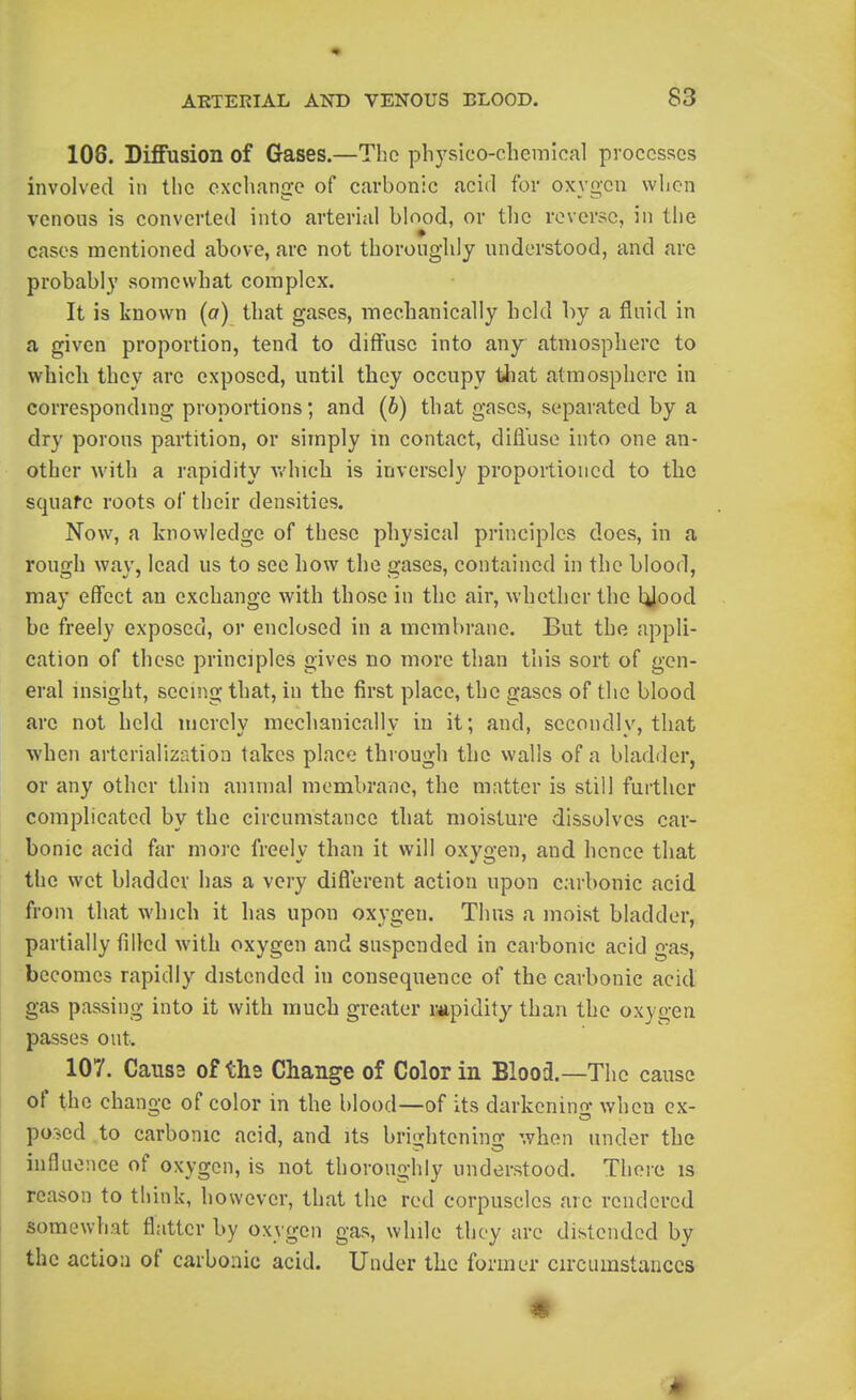 106. Diffusion of Gases.—The physico-chemical processes involved in the exchange of carbonic acid for oxygon when venous is converted into arterial blood, or the reverse, in the cases mentioned above, are not thoroughly understood, and are probably somewhat complex. It is known (a) that gases, ntiechanically held by a fluid in a given proportion, tend to diffuse into any atmosphere to which they are exposed, until they occupy tliat atmosphere in corresponding proportions; and (b) that gases, separated by a dry porous partition, or simply m contact, difluse into one an- other with a rapidity v/hich is inversely proportioned to the squafe roots of their densities. Now, a knowledge of these physical principles does, in a rough way, lead us to sec how the gases, contained in the blood, may effect an exchange with those in the air, whether the l^ood be freely exposed, or enclosed in a membrane. But the appli- cation of these principles gives no more than this sort of gen- eral insight, seeing that, in the first place, the gases of the blood are not held merely mechanically in it; and, secondly, that when arterialization takes place through the walls of a bladder, or any other thin animal membrane, the matter is still further complicated by the circumstance that moisture dissolves car- bonic acid far more freely than it will oxygen, and hence that the wet bladder has a very diflerent action upon carbonic acid from that which it has upon oxygen. Thus a moist bladder, partially filled with oxygen and suspended in carbonic acid gas, becomes rapidly distended in consequence of the carbonic acid gas passing into it with much greater rapidity than the oxygen passes out. 107. Caiis2 of ths Change of Color in Bloo3.—The cause of tho change of color in the blood—of its darkening when ex- ported to carbonic acid, and its brightening when under the inflaonce of oxygen, is not thoroughly understood. Theie is reason to think, however, that the red corpuscles are rendered somewhat flatter by oxygen gas, while they are distended by the action of carbonic acid. Under the former circumstances