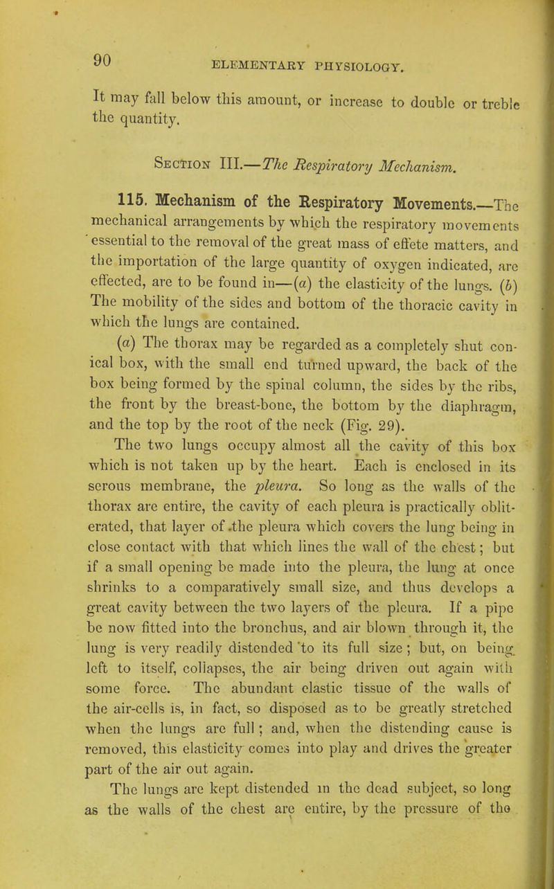 It may fall below this amount, or increase to double or treble the quantity. Section III.—The Resinratory Mechanism. 115. Mechanism of the Respiratory Moveineiits.--Thc mechanical arrangements by which the respiratory movements ■ essential to the removal of the great mass of eftete matters, and the importation of the large quantity of oxygen indicated, are effected, are to be found in—(a) the elasticity of the lungs. (6) The mobility of the sides and bottom of the thoracic cavity in which the lungs are contained, (a) The thorax may be regarded as a completely shut con- ical box, with the small end tu'rned upward, the back of the box being formed by the spinal column, the sides by the ribs, the front by the breast-bone, the bottom by the diaphragm, and the top by the root of the neck (Fig. 29). The two lungs occupy almost all the cavity of this box which is not taken up by the heart. Each is enclosed in its serous membrane, the pleura. So long as the walls of the thorax are entire, the cavity of each pleura is practically oblit- erated, that layer of .the pleura which covers the lung being in close contact with that which lines the wall of the chest; but if a small opening be made into the pleura, the lung at once shrinks to a comparatively small size, and thus develops a great cavity between the two layers of the pleura. If a pipe be now fitted into the bronchus, and air blown through it, the lung is very readil}^ distended 'to its full size; but, on being, left to itself, collapses, the air being driven out again Avith some force. The abundant elastic tissue of the wails of the air-cells is, in fact, so disposed as to be greatly stretched when the lungs are full; and, when the distending cause is removed, this elasticity comes into play and drives the greater part of the air out again. The lungs are kept distended m the dead subject, so long as the walls of the chest are entire, by the pressure of the