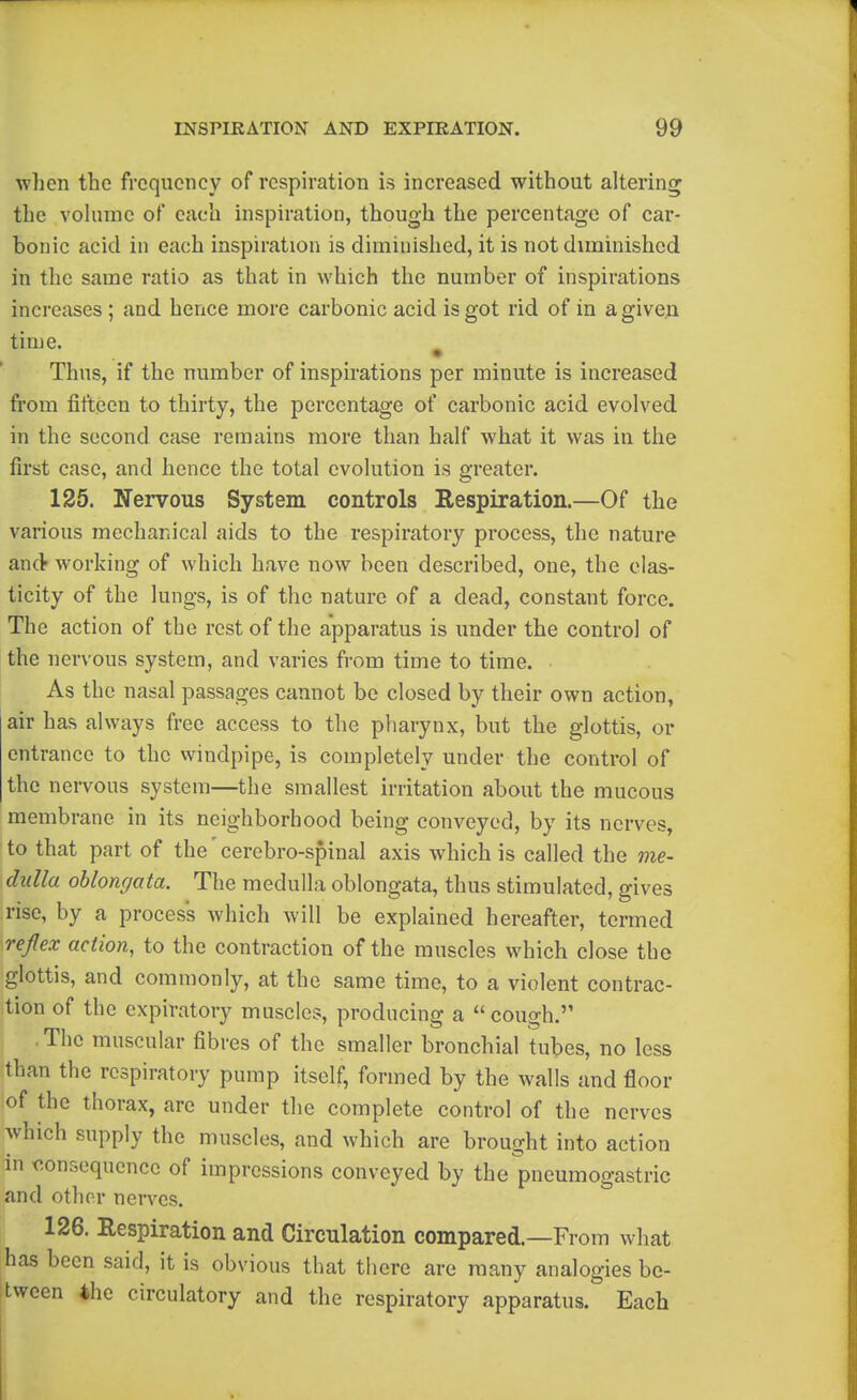 when the frequency of respiration is increased without altering the vohime of each inspiration, though the percentage of car- bonic acid in each inspiration is diminished, it is not diminished in the same ratio as that in which the number of inspirations increases ; and hence more carbonic acid is got rid of in a given time. ^ Thus, if the number of inspirations per minute is increased from fifteen to thirty, the percentage of carbonic acid evolved in the second case remains more than half what it was in the first case, and hence the total evolution is greater. 125. Nervous System controls Respiration.—Of the various mechanical aids to the respiratory process, the nature and working of which have now been described, one, the elas- ticity of the lungs, is of the nature of a dead, constant force. The action of the rest of the apparatus is under the control of the nervous system, and varies from time to time. As the nasal passages cannot be closed by their own action, air has always free access to the pharynx, but the glottis, or entrance to the windpipe, is completely under the control of the nervous system—the smallest irritation about the mucous membrane in its neighborhood being conveyed, by its nerves, to that part of the cerebro-spinal axis which is called the me- dulla oblongata. The medulla oblongata, thus stimulated, gives rise, by a process which will be explained hereafter, termed repx action, to the contraction of the muscles which close the glottis, and commonly, at the same time, to a violent contrac- tion of the expiratory muscles, producing a cough. The muscular fibres of the smaller bronchial tubes, no less than the respiratory pump itself, formed by the walls and floor of the thorax, are under the complete control of the nerves which supply the muscles, and which are brought into action an •consequence of impressions conveyed by the pneumogastric and other nerves. 126. Respiration and Circulation compared.—From what has been said, it is obvious that there are many analogies be- tween 4hc circulatory and the respiratory apparatus. Each