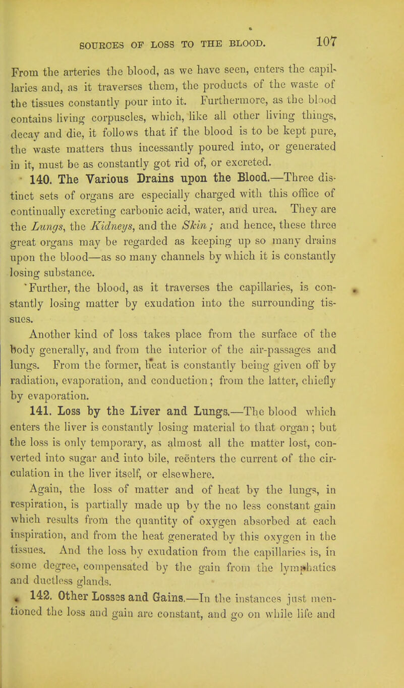 From the arteries the blood, as we have seen, enters the capil- laries aud, as it traverses them, the products of the waste of the tissues constantly pom- into it. Furthermore, as the blood contains living corpuscles, which, like all other living things, decay and die, it follows that if the blood is to be kept pure, the waste matters thus incessantly poured into, or generated in it, must be as constantly got rid of, or excreted. 140. The Various Drains upon the Blood.—Three dis- tinct sets of organs are especially charged with this office of continually excreting carbonic acid, water, and urea. They are the Lungs, the Kidneys, and the Skin ; and hence, these three great organs may be regarded as keeping up so many drains upon the blood—as so many channels by which it is constantly losing substance. 'Further, the blood, as it traverses the capillaries, is con- stantly losing matter by exudation into the surrounding tis- sues. Another kind of loss takes place from the surface of the body generally, and from the interior of the air-passages and lungs. From the former, h*eat is constantly being given off by radiation, evaporation, and conduction; from the latter, chiefly by evaporation. 141. Loss by the Liver and Lungs.—The blood which enters the liver is constantly losing material to that organ ; but I the loss is only temporary, as almost all the matter lost, con- verted into sugar and into bile, reenters the current of the cir- culation in the liver itself, or elsewhere. Again, the loss of matter and of heat by the lungs, in respiration, is partially made up by the no less constant gain which results from the quantity of oxygen absorbed at each I inspiration, and from the heat generated by this oxygen in the tissues. And the loss by exudation from the capillaries is, in 1 gome degree, compensated by the gain from the lyraj^hatics j and ductless glands. ' , 142. Other Lossas and Gains.—In the instances just men- tioned the loss and gain are constant, and go on while life and