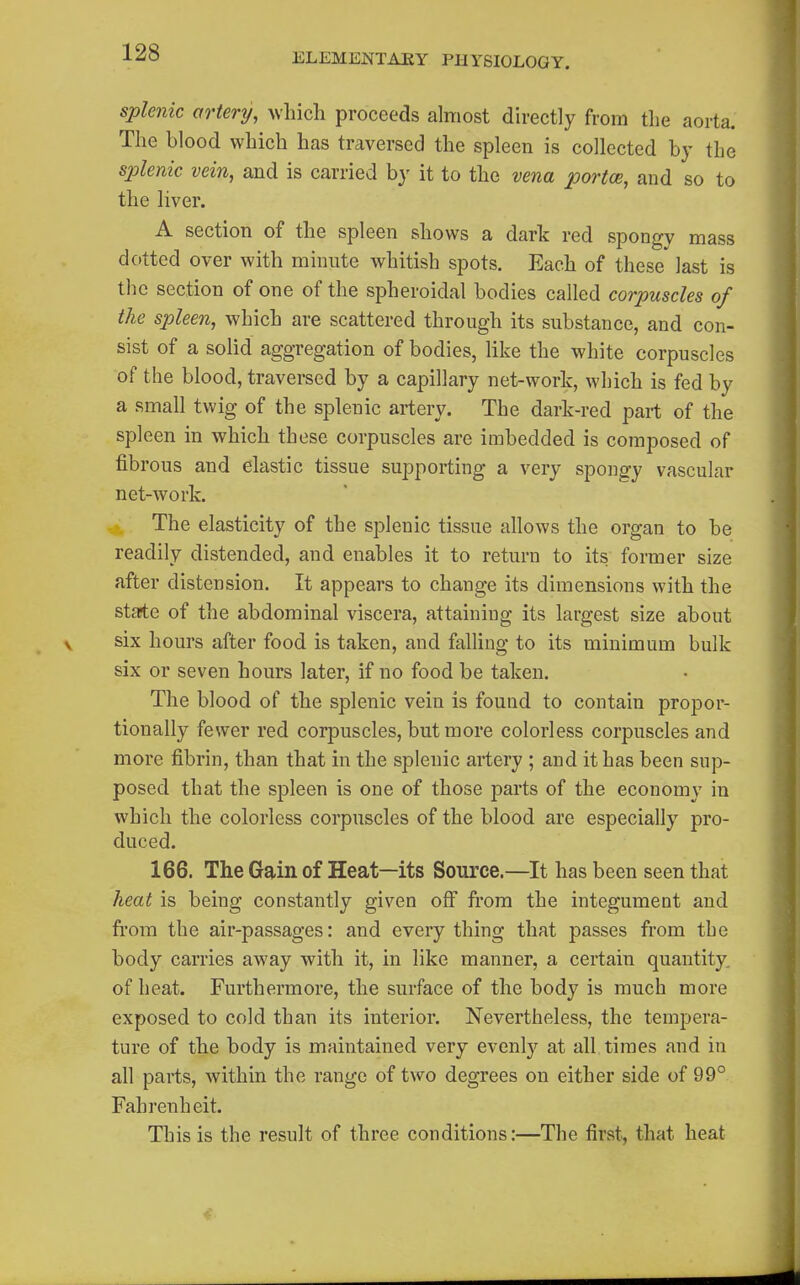 splenic artery, which proceeds ahiiost directly from the aorta. The blood which has traversed the spleen is collected by the splenic vein, and is carried by it to the vena portce, and so to the liver. A section of the spleen shows a dark red spongy mass dotted over with minute whitish spots. Each of these last is the section of one of the spheroidal bodies called corpuscles of the spleen, which are scattered through its substance, and con- sist of a solid aggregation of bodies, like the white corpuscles of the blood, traversed by a capillary net-work, which is fed by a small twig of the splenic artery. The dark-red part of the spleen in which these corpuscles are imbedded is composed of fibrous and elastic tissue supporting a very spongy vascular net-work. The elasticity of the splenic tissue allows the organ to be readily distended, and enables it to return to its former size after distension. It appears to change its dimensions with the starte of the abdominal viscera, attainiug its largest size about six hours after food is taken, and falling to its minimum bulk six or seven hours later, if no food be taken. The blood of the splenic vein is found to contain propor- tionally fewer red corpuscles, but more colorless corpuscles and more fibrin, than that in the splenic artery ; and it has been sup- posed that the spleen is one of those parts of the economy in which the colorless corpuscles of the blood are especially pro- duced. 166. The Gain of Heat—its Source.—It has been seen that heat is being constantly given off from the integument and from the air-passages: and everything that passes from the body carries away with it, in like manner, a certain quantity, of heat. Furthermore, the surface of the body is much more exposed to cold than its interior. Nevertheless, the tempera- ture of the body is maintained very evenly at all times and in all parts, within the range of two degrees on either side of 99° Fahrenheit. This is the result of three conditions:—The first, that heat 4-