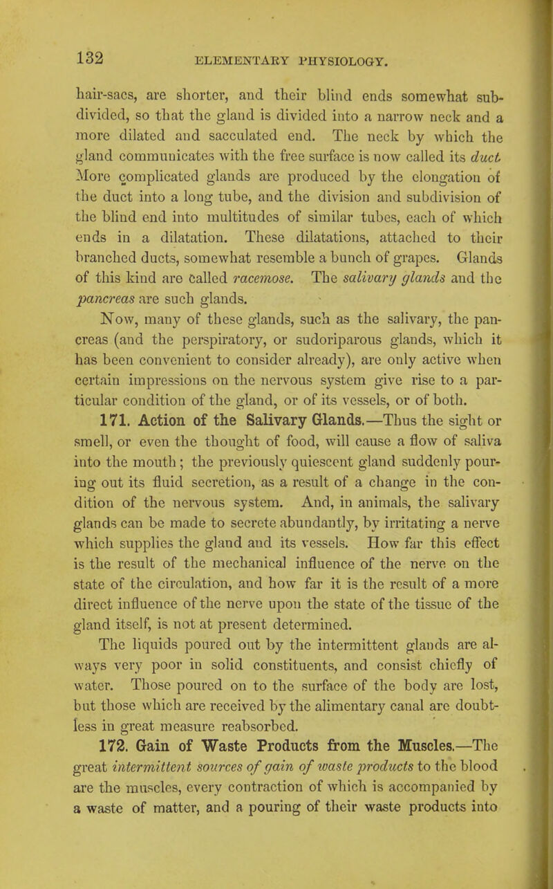 hair-sacs, are shorter, and their blind ends somewhat sub- divided, so that the gland is divided into a narrow neck and a more dilated and sacculated end. The neck by which the gland communicates with the free surface is now called its duct More complicated glands are produced by the elongation of the duct into a long tube, and the division and subdivision of the blind end into multitudes of similar tubes, each of which ends in a dilatation. These dilatations, attached to their branched ducts, somewhat resemble a bunch of grapes. Glands of this kind are called racemose. The salivary glands and the pancreas are such glands. Now, many of these glands, such as the salivary, the pan- creas (and the perspiratory, or sudoriparous glands, which it has been convenient to consider already), are only active when certain impressions on the nervous system give rise to a par- ticular condition of the gland, or of its vessels, or of both. 171. Action of the Salivary Glands.—Thus the sight or smell, or even the thought of food, will cause a flow of saliva into the mouth; the previously quiescent gland suddenly pour- ing out its fluid secretion, as a result of a change in the con- dition of the nervous system. And, in animals, the salivary glands can be made to secrete abundantly, by irritating a nerve which supplies the gland and its vessels. How far this effect is the result of the mechanical influence of the nerve on the state of the circulation, and how far it is the result of a more direct influence of the nerve upon the state of the tissue of the gland itself, is not at present determined. The liquids poured out by the intennittent glands are al- ways very poor in solid constituents, and consist chiefly of water. Those poured on to the surface of the body are lost, but those which are received by the alimentary canal are doubt- less in great measure reabsorbed. 172. Gain of Waste Products from the Muscles.—The great intermittent sources of gain of ivaste products to the blood ai'e the muscles, every contraction of Avhich is accompanied by a waste of matter, and a pouring of their waste products into