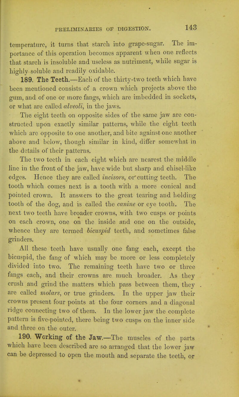 tcmpcraturo, it turns that starch into grape-sugar. The im- portance of til is operation becomes apparent when one reflects that starch is insoluble and useless as nutriment, while sugar is hio-hlv soluble and readily oxidable. 189. The Teeth.—Each of the thirty-two teeth which have been mentioned consists of a crown which projects above the gum, and of one or more fangs, which are imbedded in sockets, or what are called alveoli, in the jaws. The eight teeth on opposite sides of the same jaw are con- structed upon exactly similar patterns, while the eight teeth which arc opposite to one another, and bite against one another above and below, though similar in kind, differ somewhat in the details of their patterns. The two teeth in each eight which are nearest the middle line in the front of the jaw, have wide but sharp and chisel-like edges. Hence they are called incisors, or cutting teeth. The tooth which comes next is a tooth with a more conical and pointed crown. It answers to the great tearing and holding tooth of the dog, and is called the canine or eye tooth. The next two teeth have broader crowns, with two cusps or points on each crown, one on the inside and one on the outside, whence they are termed bicuspid teeth, and sometimes false grinders. All these teeth have usually one fang each, except the bicuspid, the fang of which may be more or less completely divided into two. The remaining teeth have two or three fangs each, and their crowns are much broader. As they crush and grind the matters which pass between them, they . are called molars, or true grinders. In the upper jaw their crowns present four points at the four corners and a diagonal ridge connecting two of them. In the lower jaw the complete pattern is five-pointed, there being two cusps on the inner side and three on the outer. 190. Working of the Jaw.—The muscles of the parts which have been described are so arranged that the lower jaw can be depressed to open the mouth and separate the teeth, or