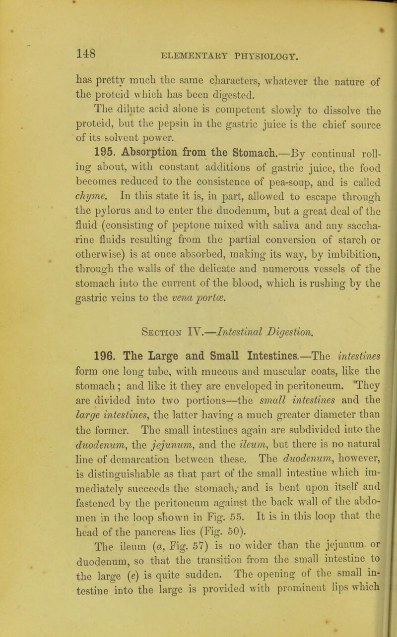 has pretty raiicL the same characters, whatever the nature of the protoid which has been digested. The dilute acid alone is competent slowly to dissolve the proteid, but the pepsin in the gastric juice is the chief source of its solvent power. 195. Absorption from the Stomach.—By continual roll- ing about, with constant additions of gastric juice, the food becomes reduced to the consistence of pea-soup, and is called chyme. In this state it is, in part, allowed to escape through the pylorus and to enter the duodenum, but a great deal of the fluid (consisting of peptone mixed with saliva and any saccha- rine fluids resulting from the partial conversion of starch or otherwise) is at once absorbed, making its way, by imbibition, throuo-h the walls of the delicate and numerous vessels of the stomach into the current of the blood, which is rushing by the gastric veins to the vena portoe. Section IV.—Intestinal Digestion. 196. The Large and Small Intestines.—The intestines form one long tube, with mucous and muscular coats, like the stomacli; and like it they are enveloped in peritoneum. They are divided into two portions—the small intestines and the large intestines, the latter having a much greater diameter than the former. The small intestines again are subdivided into the duodenum, the jejunum, and the ileum, but there is no natural line of demarcation between these. The duodenum, however, is distinguishable as that part of the small intestine which im- mediately succeeds the stomach,- and is bent upon itself and fastened by the peritoneum against the back wall of the abdo- men in the loop shown in Fig. 55. It is in this loop that the head of the pancreas lies (Fig. 60). The ileum (a, Fig. 57) is no wider than the jejunum or duodenum, so that the transition from the small intestine to the large (e) is quite sudden. The opening of the small in- testine into the large is provided with prominent lips which