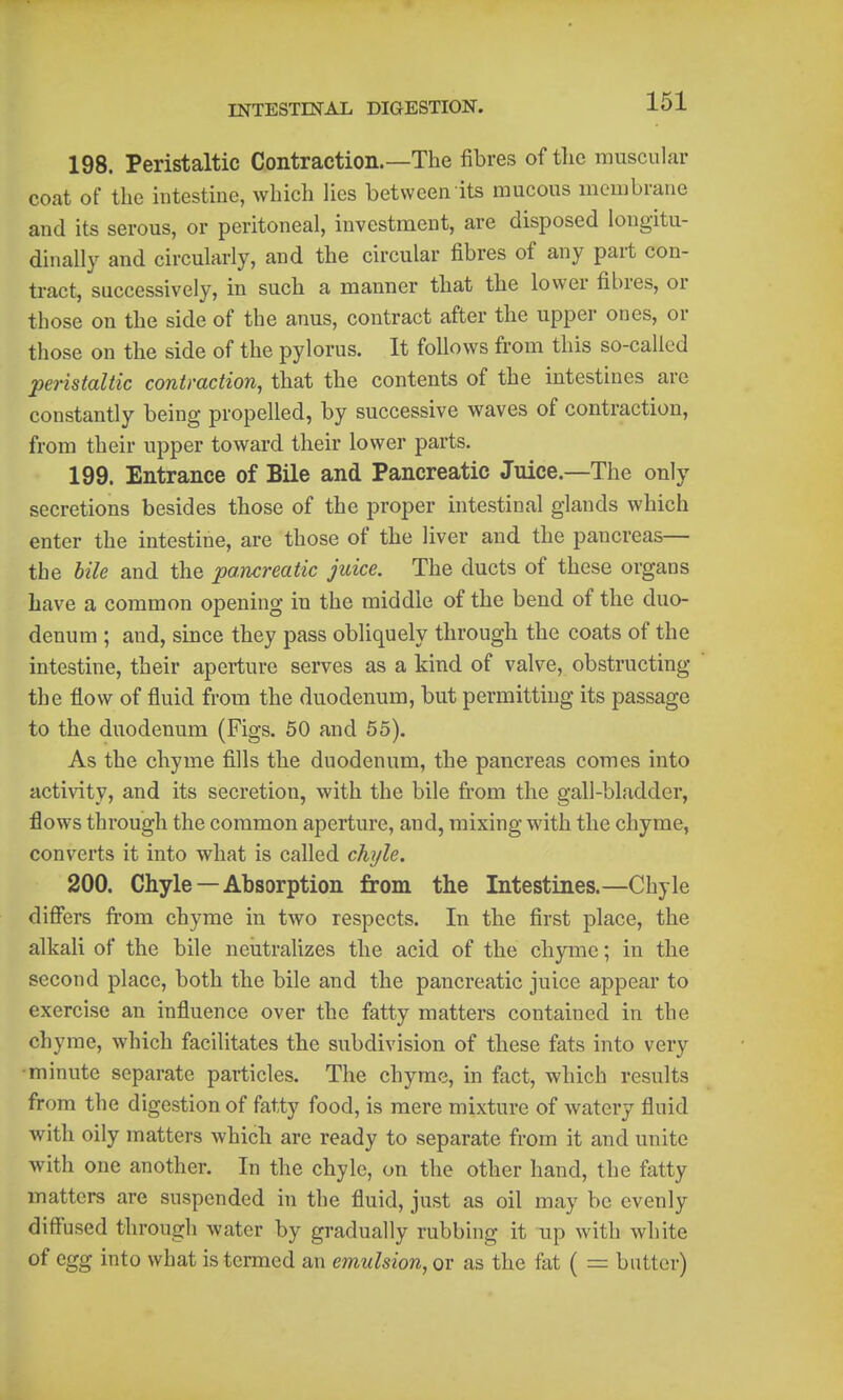 198. Peristaltic Contraction.—The fibres of the muscular coat of the intestine, which Hes between its mucous membrane and its serous, or peritoneal, investment, are disposed longitu- dinally and circularly, and the circular fibres of any part con- tract, successively, in such a manner that the lower fibres, or those on the side of the anus, contract after the upper ones, or those on the side of the pylorus. It follows from this so-called peristaltic contraction, that the contents of the intestines are constantly being propelled, by successive waves of contraction, from their upper toward their lower parts. 199. Entrance of Bile and Pancreatic Juice.—The only secretions besides those of the proper intestinal glands which enter the intestine, are those of the liver and the pancreas— the bile and the pancreatic juice. The ducts of these organs have a common opening in the middle of the bend of the duo- denum ; and, since they pass obliquely through the coats of the intestine, their aperture serves as a kind of valve, obstructing the flow of fluid from the duodenum, but permitting its passage to the duodenum (Figs. 50 and 55). As the chyme fills the duodenum, the pancreas comes into activity, and its secretion, with the bile from the gall-bladder, flows through the common aperture, and, mixing with the chyme, converts it into what is called chyle. 200. Chyle —Absorption from the Intestines.—Chyle differs fi-om chyme in two respects. In the first place, the alkali of the bile neiitralizes the acid of the chyme; in the second place, both the bile and the pancreatic juice appear to exercise an influence over the fatty matters contained in the chyme, which facilitates the subdivision of these fats into very •minute separate particles. The chyme, in fact, which results from the digestion of fatty food, is mere mixture of watery fluid with oily matters which are ready to separate from it and unite with one another. In the chyle, on the other hand, the fatty matters are suspended in the fluid, just as oil may be evenly diffused through water by gradually rubbing it up with white of egg into what is termed an emulsion, or as the fat ( = batter)