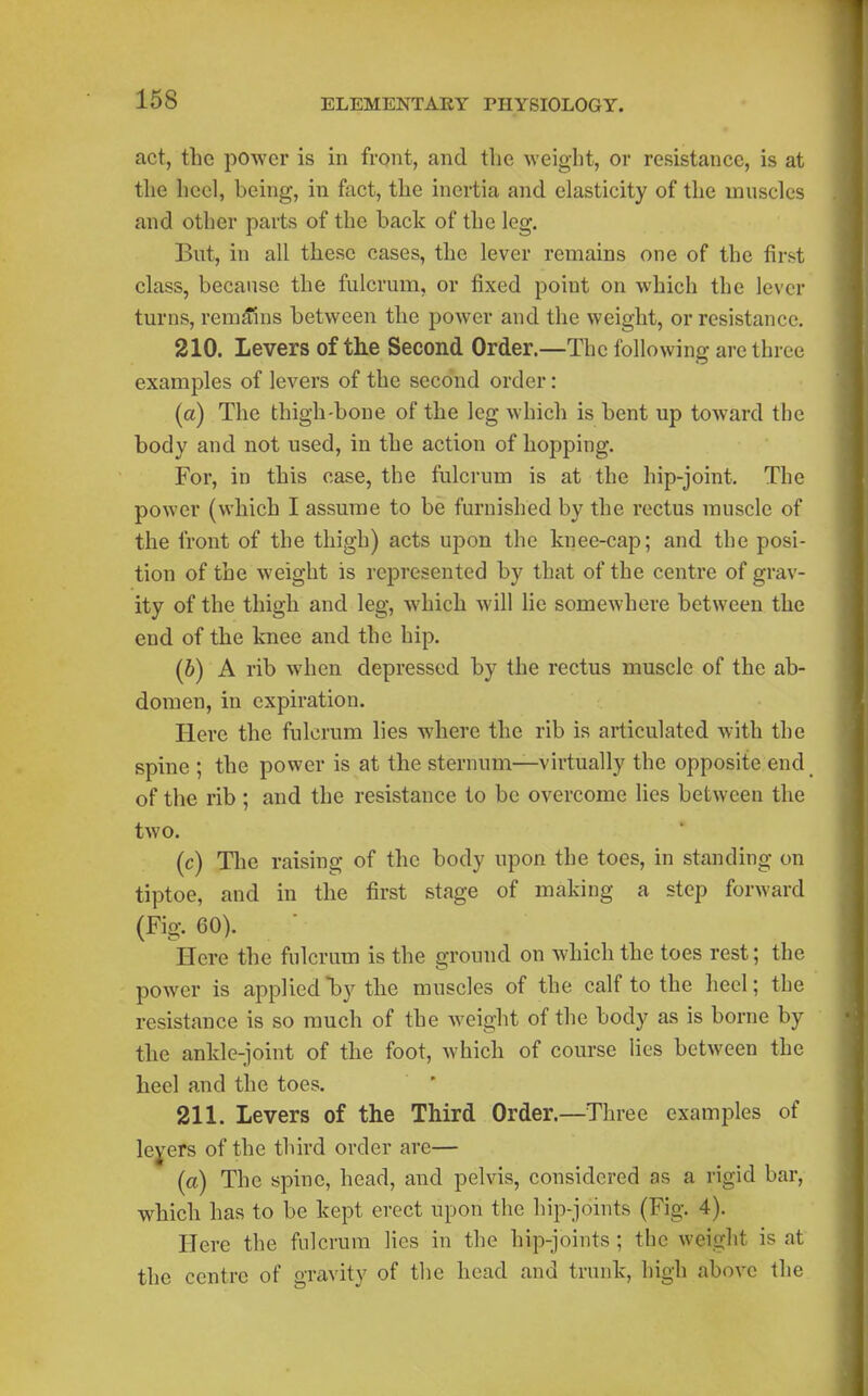 act, the power is in front, and the weight, or resistance, is at the heel, being, in fact, the inertia and elasticity of the muscles and other parts of the back of the leg. But, in all these cases, the lever remains one of the first class, because the fulcrum, or fixed point on which the lever turns, rem^nis between the poAver and the weight, or resistance, 210. Levers of the Second Order.—The following are three examples of levers of the second order: (a) The thigh-bone of the leg which is bent up toward the body and not used, in the action of hopping. For, in this case, the fulcrum is at the hip-joint. The power (which I assume to be furnished by the rectus muscle of the front of the thigh) acts upon the knee-cap; and the posi- tion of the weight is represented by that of the centre of grav- ity of the thigh and leg, which will lie somewhere between the end of the knee and the hip. (6) A rib when depressed by the rectus muscle of the ab- domen, in expiration. Here the fulcrum lies where the rib is articulated with the spine ; the power is at the sternum—virtually the opposite end of the rib ; and the resistance to be overcome lies between the two. (c) The raising of the body upon the toes, in standing on tiptoe, and in the first stage of making a step forward (Fig. 60). Here the fulcrum is the ground on which the toes rest; the power is applied*by the muscles of the calf to the heel; the resistance is so much of the weight of the body as is borne by the ankle-joint of the foot, which of course lies between the heel and the toes. 211. Levers of the Third Order.—Three examples of lexers of the third order are— (a) The spine, head, and pelvis, considered as a rigid bar, which has to be kept erect upon the hip-joints (Fig. 4). Here the fulcrum lies in the hip-joints; the weight is at the centre of gravity of the head and trunk, high above the