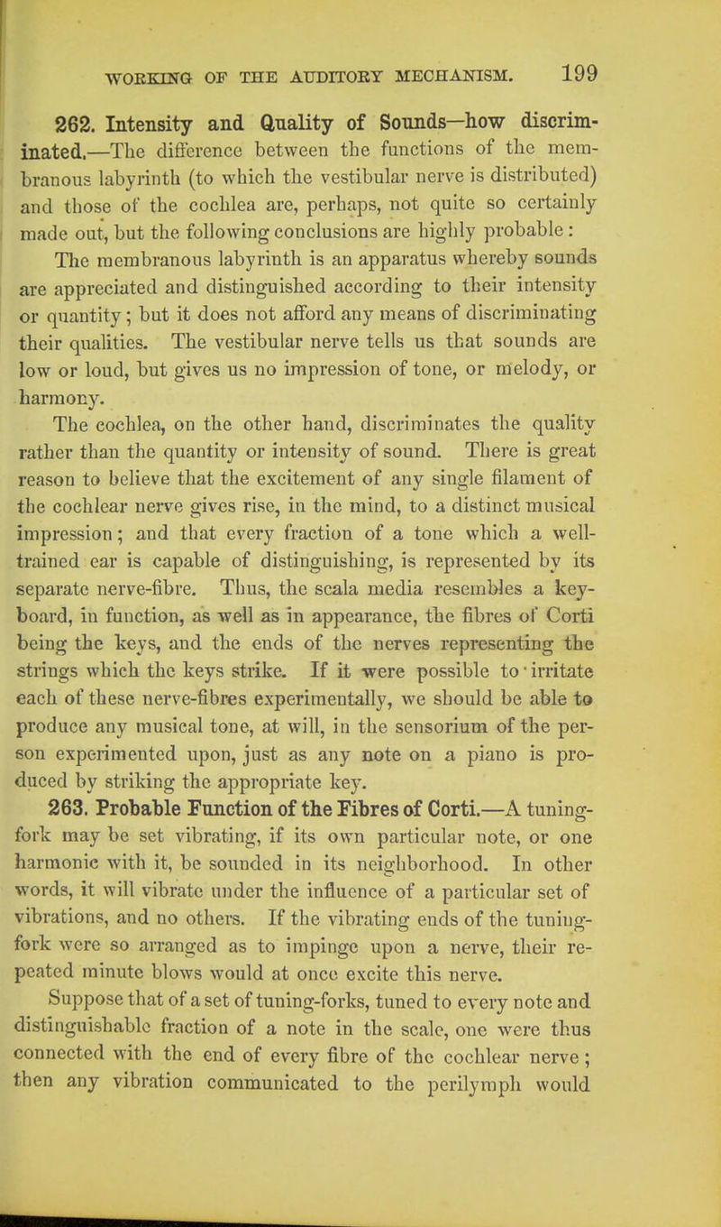 262. Intensity and Qnality of Sounds—how discrim- inated.—The difference between the fnnctions of the mem- branous labyrinth (to which the vestibular nerve is distributed) and those of the cochlea are, perhaps, not quite so certainly made out, but the following conclusions are highly probable : Tlie membranous labyrinth is an apparatus whereby sounds are appreciated and distinguished according to their intensity or quantity; but it does not afford any means of discriminating their qualities. The vestibular nerve tells us that sounds are low or loud, but gives us no impression of tone, or melody, or harmony. The cochlea, on the other hand, discriminates the quality rather than the quantity or intensity of sound. There is great reason to believe that the excitement of any single filament of the cochlear nerve gives rise, in the mind, to a distinct musical impression; and that every fraction of a tone which a well- trained ear is capable of distinguishing, is represented by its separate nerve-fibre. Thus, the scala media resembles a key- board, in function, as well as in appearance, the fibres of Corti being the keys, and the ends of the nerves representing the strings which the keys strike. If it were possible to irritate each of these nerve-fibres experimentally, we should be able to produce any musical tone, at will, in the sensorium of the per- son experimented upon, just as any note on a piano is pro- duced by striking the appropriate key. 263. Probable Function of the Fibres of Corti.—A tuning- fork may be set vibrating, if its own particular note, or one harmonic with it, be sounded in its neighborhood. In other words, it will vibrate under the influence of a particular set of vibrations, and no othei-s. If the vibrating ends of the tuning- fork were so arranged as to impinge upon a nerve, their re- peated minute blows would at once excite this nerve. Suppose that of a set of tuning-forks, tuned to every note and distinguishable fraction of a note in the scale, one were thus connected with the end of every fibre of the cochlear nerve; then any vibration communicated to the perilymph would