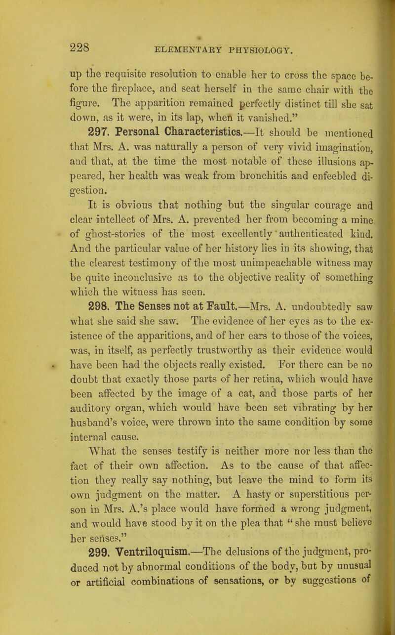 up the requisite resolution to enable her to cross the space be- fore the fireplace, and seat herself in the same chair with the figure. The apparition remained perfectly distinct till she sat down, as it were, in its lap, when it vanished. 297. Personal Characteristics.—It should be mentioned that Mrs. A. was naturally a person of very vivid imagination, aad that, at the time the most notable of these illusions ap- peared, her health was weak from bronchitis and enfeebled di- gestion. It is obvious that nothing but the singular courage and clear intellect of Mrs. A. prevented her from becoming a mine of ghost-stories of the most excellently authenticated kind. And the particular value of her history lies in its showing, that the clearest testimony of the most unimpeachable witness may be quite inconclusive as to the objective reality of something which the witness has seen. 298. The Senses not at Fault.—Mrs. A. undoubtedly saw what she said she saw. The evidence of her eyes as to the ex- istence of the apparitions, and of her ears to those of the voices, was, in itself, as perfectly trustworthy as their evidence would have been had the objects really existed. For there can be no doubt that exactly those parts of her retina, which would have been affected by the image of a cat, and those parts of her auditory organ, which would have been set vibrating by her husband's voice, were thrown into the same condition by some internal cause. What the senses testify is neither more nor less than the fact of their own affection. As to the cause of that affec- tion they really say nothing, but leave the mind to form its own judgment on the matter. A hasty or superstitious per- son in Mrs. A.'s place would have formed a wrong judgment, and would have stood by it on the plea that  she must believe her senses. 299. Ventriloquism.—Tlie delusions of the judgment, pro- duced not by abnormal conditions of the body, but by unusual or artificial combinations of sensations, or by suggestions of