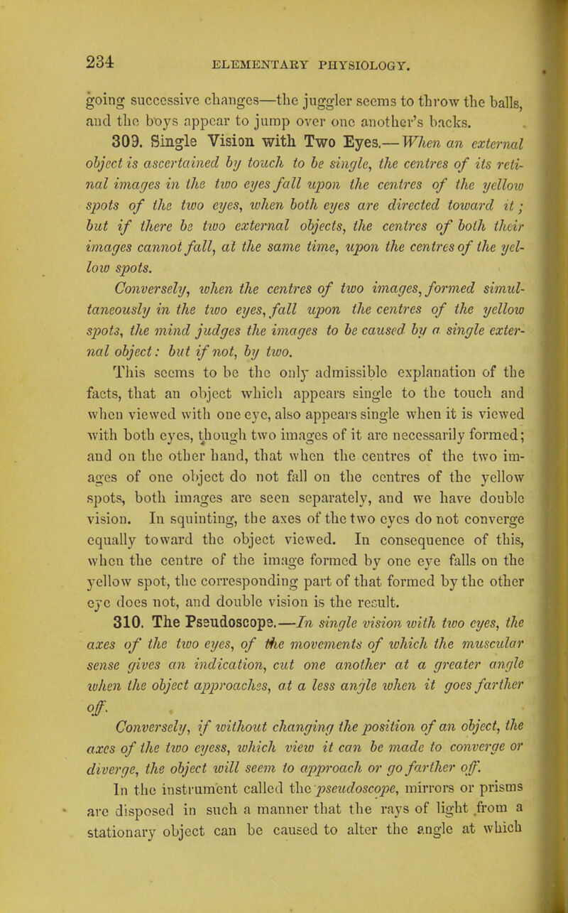 234: going successive changes—the juggler seems to throw the balls, and the boys appear to jump over one another's backs. 309. Single Vision with Two Eyes.— When an external object is ascertained hy touch to he single, the centres of its reti- nal images in the tiuo eyes fall upon the centres of the yelloio spots of the tu'o eyes, when both eyes are directed toward it; hut if there he tioo external objects, the centres of both their images cannot fall, at the same time, upon the centres of the yel- loio spots. Conversely, lohen the centres of two images, formed simul- taneously in the tioo eyes, fall upon the centres of the yellow spots, the mind judges the images to be caused, by a. single exter- nal object: but if not, hy two. This seems to be the only admissible explanation of the facts, that an object which appears single to the touch and when viewed with one eye, also appears single when it is viewed with both eyes, thougli two images of it arc necessarily formed; and on the other hand, that when the centres of the two im- ages of one object do not fall on the centres of the yellow spots, both images are seen separately, and we have double vision. In squinting, the axes of the two eyes do not converge equally toward the object viewed. In consequence of this, when the centre of the imao-e formed bv one eve falls on the yellow spot, the corresponding part of that formed by the other eye does not, and double vision is the recult. 310. The Pssudoscope.—In single vision ivith two eyes, the axes of the tioo eyes, of the movements of lohich the muscular sense gives cm indication, cut one another at a greater angle ivhen the object approaches, a t a less angle tohen it goes farther Conversely, if without changing the position of an object, the axes of the tioo eyess, lohich vieio it can he made to converge or diverge, the object will seem to approach or go farther off. In the instrument called the pseudoscope, mirrors or prisms arc disposed in such a manner that the rays of light from a stationary object can be caused to alter the angle at which