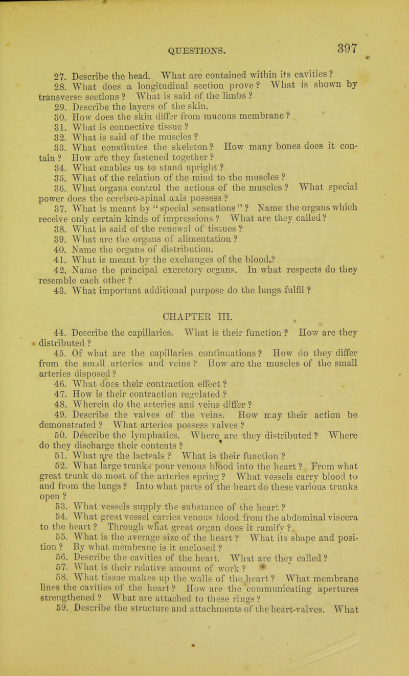 27. Describe the head. What are contained within its cavities ? 28. What does a longitudinal section prove? What is shown by transverse sections ? What is said of the limbs ? 29. Describe the layers of the skin. 30. How does the skin differ from raucous membrane ? 31. What is connective tissue ? 32. What is said of the muscles ? 33. What constitutes the skeleton ? How many bones does it con- tain ? How are they fastened together ? 34. What enables us to stand upriglit ? 35. What of the relation of the mind to the muscles ? 36. What organs control the actions of the muscles ? What special power does the cerebro-spinal axis possess ? 37. What is meant by  special sensations  ? Name the organs which receive only certain kinds of impressions ? What are they called ? 38. What is said of the renewal of tissues ? 39. What are the oi'gans of alimentation ? 40. Name the organs of distribution. 41. What is meant by the exchanges of the blood.? 42. Name the principal excretory organs. In what respects do they resemble each other ? 43. What important additional purpose do the lungs fulfil ? CHAPTER III. 44. Describe the capillaries. What is their function ? How are they • distributed ? 45. Of what are the capillaries continuations? How do they differ from the smjll arteries and veins ? How are the muscles of the small arteries disposed ? 46. What does their contraction effect ? 47. How is their contraction regidated ? 48. Wherein do the arteries and veins differ ? 49. Describe the valves of the veins. How may their action be demonstrated ? What arteries possess valves ? 50. Describe the lymphatics. Where are they distributed ? Where do they discharge their contents ? ' 51. What are the lactpals ? What is their function ? 52. What large trunks pour venous blood into the heart ? From what great trunk do most of the arteries spring ? What vessels carry blood to and from the lungs ? Into what parts of the heart do these various trunks open ? 53. What vessels supply the substance of the heart ? 54. What great vessel carries venous blood from the abdominal viscera to the heart ? Through wfiat great organ does it ramify ?. 55. What is the average size of the heart ? What its shape and posi- tion ? By what membrane is it enclosed ? 50. Describe the cavities of the heart. What are they called ? 57. What is tlieir relative amount of work ? • 58. What tissue makes up the walls of the heart ? What membrane linos the cavities of the heart? How are the communicating apertures strengthened V What are attached to these rings V 59. Describe the structure and attachments of tlie heart-valves. What