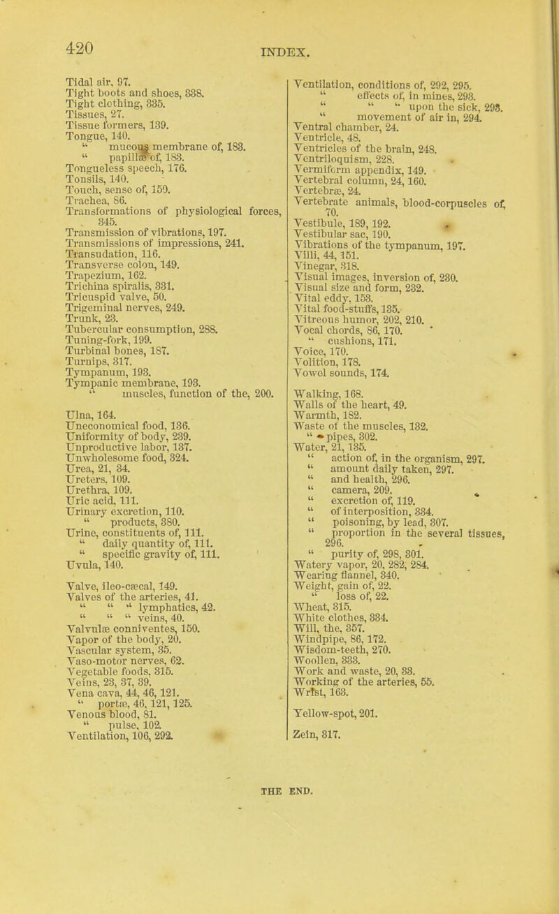 Tidal air, 97. Tight boots and stoes, 838. Tight clothing, 335. Tissues, 21. Tissue formers, 139. Tongue, 140.  mucous membrane of, 183.  papillaf'of, 183. Tongueless speech, 176. Tonsils, 140. Touch, sense of, 159. Trachea, 86. Transformations of physiological forces, 345. Transmission of vibrations, 197. Transmissions of impressions, 241. Transudation, 116. Transverse colon, 149. Trapezium, 162. Trichina spiralis, 331. Tricuspid valve, 50. Trigeminal nerves, 249. Trunk, 23. Tubercular consumption, 288. Tuning-fork, 199. Turbinal bones, 187. Turnips, 317. Tympanum, 193. Tympanic membrane, 193.  muscles, function of the, 200. Ulna, 164. TTneconomical food, 136. Uniformity of body, 239. Unproductive labor, 137. Unwholesome food, 324. Urea, 21, 34. Ureters. 109. Urethi-a. 109. Uric acid. 111. Urinary excretion, 110.  products, 380. Urine, constituents of, 111.  daily quantity of, lit.  specific gravity of^ 111. Uvula, 140. Yalve, ileo-cjEcal, 149. Valves of the arteries, 41.    lymphatics, 43.   veins, 40. ValvuliE conniventes, 150. Vapor of the body, 20. Vascular system, 35. Vaso-motor nerves, 62. Vegetable foods. 315. Veins, 28, 37, 89l Vena cava, 44, 46,121.  portiD, 46,121,125. Venous blood, 81.  pulse, 102. Ventilation, 106, 292. Ventilation, conditions of, 292, 295.  effect.s of, in mines, 293.  upon the sick, 298.  movement of air in, 294. Ventral chamber, 24. Ventricle, 48. Ventricles of the brain, 248. Ventriloquism, 228. Vermif(;rra appendix, 149. Vertebral column, 24,160. Vertebrae, 24. Vertebrate animals, blood-corpuscles oi; Vestibule, 189,193. » Vestibular sac, 190. Vibrations of the tympanum, 197. Villi, 44,151. Vinegar, .S18. Visual images, inversion of, 280. Visual size and form, 232. Vital eddy. 153. Vital food-stufi-s, 185. Vitreous humor, 202, 210. Vocal chords, 86,170.  cushions, 171. Voice, 170. Volition, 178. Vowel sounds, 174, Walking, 168. Walls of the heart, 49. Warmth, 183. Waste of the muscles, 132.  •pipes, 302. Water, 21,185.  action of, in the organism, 297.  amount daily taken, 297.  and health, 296.  camera, 209. ^  excretion of, 119.  of interposition, 334.  poisoning, by lead, 807.  proportion in the several tissues, 296 - « purity of, 298, 801. Watery vapor, 20, 283, 284. Wearing flanniel, 340. Weight, gain of, 23. loss of, 22. AVheat, 315. White clothes, 334. Will, the, 357. Windpipe, 86,172. Wisdom-teeth, 270. Woollen, 333. Work and waste, 20, 83. Workinfif of the arteries, 55. Wrist, 163. Tellow-spot, 201. Zein, 817. THE END.