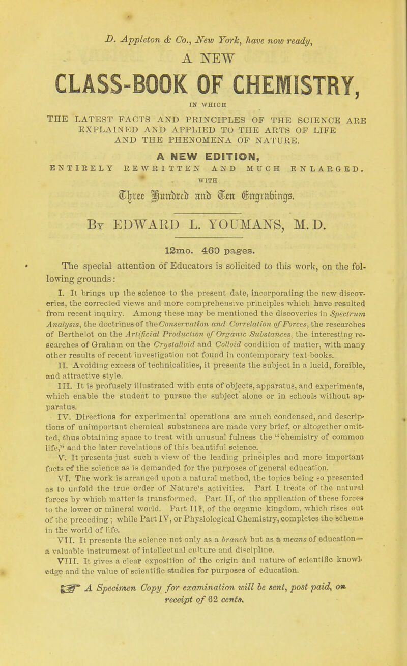 D. Appleton & Co., New York, have now ready, A NEW CLASS-BOOK OF CHEMISTRY, IN WHICH THE LATEST FACTS AND PRINCIPLES OF THE SCIENCE ARE EXPLAINED AND APPLIED TO THE ARTS OF LIFE AND THE PHENOMENA OP NATURE. A NEW EDITION, KNTIEELY EEWEITTEN AND MUCH ENLARGED. * WITH By EDWARD L. YOUMANS, M.D. 12ino. 460 pages. The special attention of Educators is solicited to this work, on the fol- lowing grounds: I. It brings up the science to the present date, incorporating the new discov- eries, the corrected views and more comprehensive princijjles which have resulted from recent inquiry. Among these may be mentioned the discoveries in Spectrum Analysis, the doctrines of Conservation and Correlation of Forces, the researches of Berthelot on the Artificial Production of Organic Substances, the interesting re- searches of Graham on the Crystalloid and Colloid condition of matter, with many other results of recent investigation not found in contemporary text-books. II. Avoiding excess of technicalities, it presents the subject in a lucid, forcible, and attractive style. III. It is profusely illustrated with cuts of objects, apparatus, and experiments, which enable the student to pursue the subject alone or in schools without ap- paratus. IV. Directions for experimental operations are much condensed, and descrip* tions of unimportant chemical substances are made very brief, or altogether omit- ted, thus obtaining space to treat with unusual fulness the chemistry of common life, and the later revelations of this beautifnl science. V. It presents just such a view of the leading principles and more important facts pf the science as is demanded for the purposes of general education. VL The work is arranged upon a natural method, the topics being so presented as to unfold the true order of Nature's activities. Part I treats of the n.ntural forces by which matter is transformed. Part II, of the application of these forces to the lower or mineral world. Part III, of the organic kingdom, which rises out of the preceding ; while Part IV, or Physiological Chemistry, completes the scheme in the world of life. VII. It presents the science not only as a branch but as a means of education— a valuable instrumeiat of intellectual cuUnre and discipline. VIII. It gives a clear exposition of the origin and nature of seientifio knowl- edge and the value of scientific studies for purposes of education. A Specimen Copy for examination will be sent, post paid, on receipt of ^1 cents.