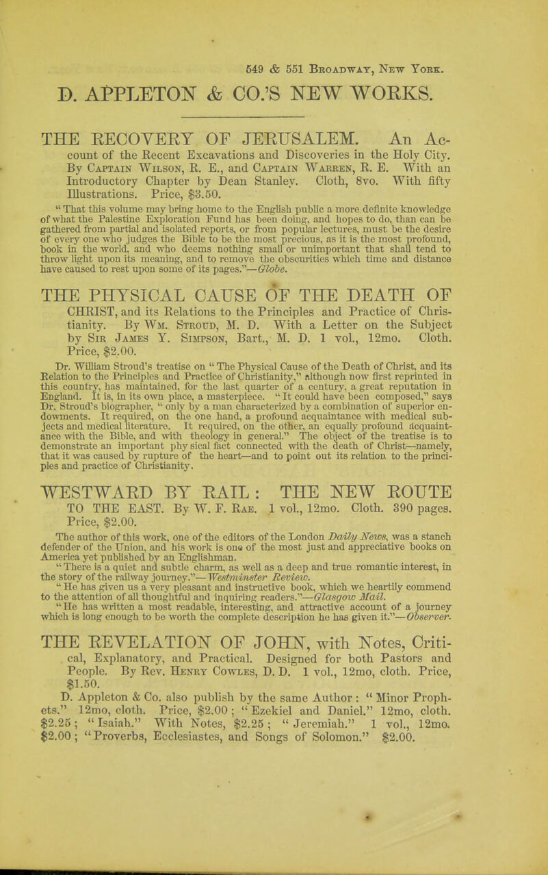 P. Af PLETON & CO.'S NEW WORKS. THE KECOYEEY OF JEEUSALEM. An Ac- count of the Recent Excavations and Discoveries in the Holy City. By Captain Wilson, R. E., and Captain Warren, R. E. With an Introductory Chapter by Dean Stanley. Cloth, 8vo. With fifty Illustrations. Price, $3.50.  That this volume may hiing home to the English pubUc a more definite knowledge of what the Palestine Exploration Fund has been doing, and hopes to do, than can be gathered from partial and isolated reports, or from popular lectures, must be the desire of everj' one who judges the Bible to be the most precious, as it is the most profound, book in the world, and who deems nothing small or unimportant that shaU tend to throw light upon its meaning, and to remove the obscurities which time and distance have caused to rest upon some of its pages.—Globe. THE PHYSICAL CAUSE OE THE DEATH OF CHRIST, and its Relations to the Principles and Practice of Chris- tianity. By Wm. Stroud, M. D. With a Letter on the Subject by Sir James Y. Simpson, Bart., M. D. 1 vol., 12mo. Cloth. Price, $2.00. Dr. William Stroud's treatise on  The Physical Cause of the Death of Christ, and its Eelation to the Principles and Practice of Christianity, although now first reprinted in this country, has maintained, for the last quarter of a century, a great reputation in England. It is, in its own place, a masterpiece.  It could have been composed, says Dr. Stroud's biogi-apher,  only by a man characterized by a combination of superior en- dowments. It requu-ed, on the one hand, a profoimd acquaintance with medical sub- jects and medical literature. It required, on the other, an equally profoimd acquaint- ance with the Bible, and with theology in general. The object of the treatise is to demonstrate an important phy sical fact connected with the death of Chi-ist—namely, that it was caused by rupture of the heart—and to point out its relation to the princi- ples and practice of Christianity. WESTWARD BY EAIL : THE NEW EOUTE TO THE EAST. By W. F. Rae. .1 vol., 12mo. Cloth. 390 pages. Price, $2.00. The author of this work, one of the editors of the London Baik/News, was a stanch defender of the Union, and his work is one of the most just and appreciative books on America yet published by an Englishman.  There is a quiet and subtle charm, as well as a deep and true romantic interest, in the story of the railway journey.— Westmirister Review.  He has given us a very pleasant and instructive book, which we heartily commend to the attention of all thoughtful and inquiring readers.—Glasgozo Mail.  He has written a most readable, interesting, and attractive account of a journey which is long enough to be worth the complete description he has given it.—Observer- THE EEVELATIOi^ OF JOHN, with Notes, Critic cal. Explanatory, and Practical. Designed for both Pastors and People. By Rev. Henry Cowles, D. D. 1 vol., 12mo, cloth. Price, $1.50. D. Appleton & Co. also publish by the same Author :  Minor Proph- ets. 12mo, cloth. Price, $2.00;  Ezekiel and Daniel. 12mo, cloth. $2.25;  Isaiah. With Notes, $2.25 ;  Jeremiah. 1 vol., 12ma $2.00;  Proverbs, Ecclesiastes, and Songs of Solomon. $2.00,