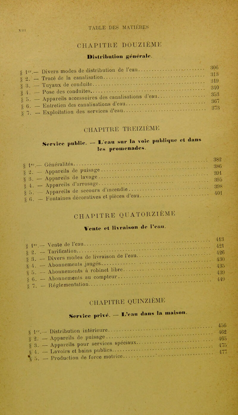 CHAPITRE DOUZIÈME DiHlrikiilioii ^éiiérnlc. ^ lcr._ Divers modes de distribution de l'eau 'I^^'^ i< 2. — Tracé de la canalisation '^^^ § 3. — Tuyaux de conduite '^^^^ g .4_ Pose dos conduites • g 5. Appareils accessoires des canalisations d'eau îî 6. — Entrelien des canalisations d'eau 1? 1. — Exploitation des services d'eau CHAPITRE TREIZIÈME Service |u.Wic. - 1^ eau sur la voie publique et dans les promenades. s ler— Généralités 382 •; 386 §2. — Appareils de puisage I 3 _ Appareils de lavage ' 4. _ Appareils d'arrosage ^5 _ Appareils de secours d'incendie ■jj 0. - Fontaines décoratives et pièces d'eau CHAPITRE QUATORZIÈME Vente et livraison de IVau. 413 i< ^er— Vente de l'eau 421 'v; _ Tarification ^cjg '§3. — Divers modes de livraison de l'eau ■ • • ^ 4 . — Abonnements jaugés ' ' ' ^g- i; 5. — Abonnements à robinet libre 43<) G. — Abonnemenls au compteur ' — Réfflementalion CHAPITRE QUINZIÈME Service privé. - IAîu. dans la maison. 456 g lcr___ Distribution intérieure 4Q2 § 2. — Appareils de puisage 40-; 3. _ Appareils pour services spéciaux 410 4. __ Lavoirs et bains publics • /,-- r.. — Production de force motrice '