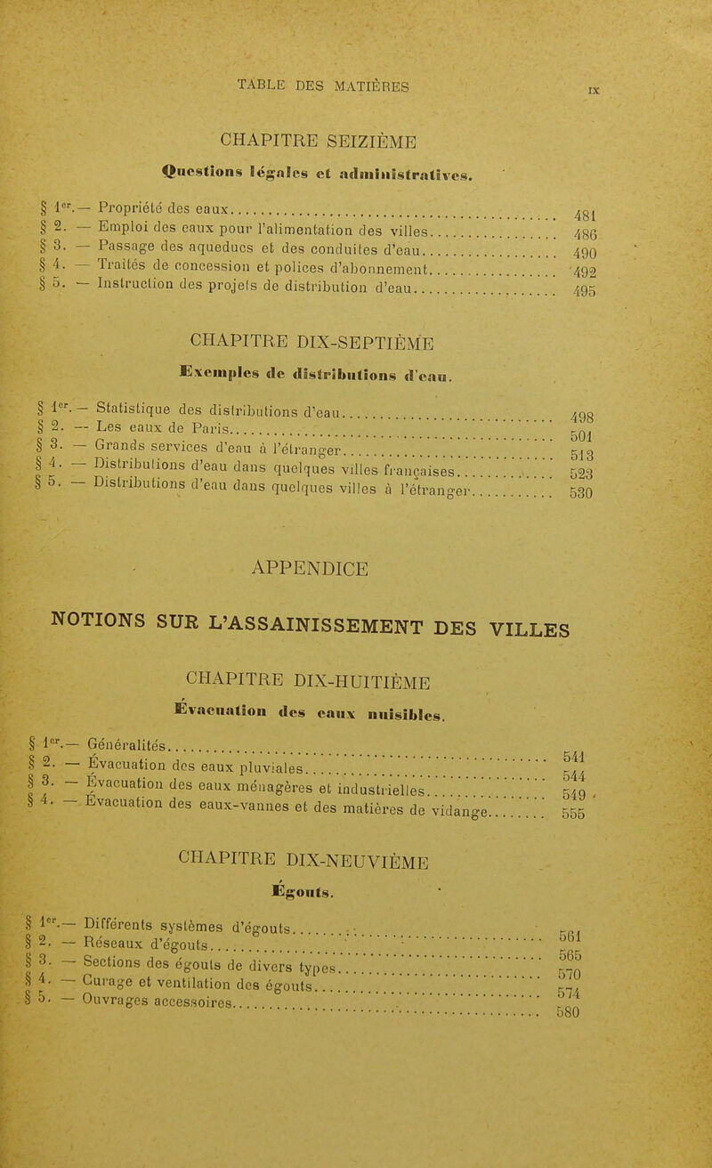 IX CHAPITRE SEIZIÈME Questions légales et a(Iiniiiistrnttvcs. § Propriété des eaux § 2. — Emploi des eaux pour l'alimentation des villes § 3. — Passage des aqueducs et des conduites d'eau. §4. — Traités de concession et polices d'abonnement § 5. — Instruction des projels de distribution d'eau.. 481 486 490 492 495 CHAPITRE DIX-SEPTIÈME Exemples «le distributions d'eau. § 1.- Statistique des distributions d'eau 498 § 2. — Les eaux de Paris § 3. — Grands services d'enu à l'étranger 5^3 § 4. - Distributions d'eau dans quelques villes fi'ancaises.'593 è 5. - Distributions d'eau dans quelques villes à l'étrann-er 530 APPENDICE NOTIONS SUR L'ASSAINISSEMENT DES VILLES CHAPITRE DIX-HUITIÈME Evacuation des eaux nuisibles. § Généralités § 2. — Évacuation des eaux pluviales . \ \ \ § 3. - Évacuation des eaux ménagères et industrielles.'. .'549 à •!• - Evacuation des eaux-vannes et des matières de vidange .'.'.' 555 CHAPITRE DIX-NEUVIÈME Egouts. H.— Différents systèmes d'égouts . -. 5g,^ .^,.p.s ^urage et ventilation des égouts. 2. — Réseaux d'égouts. § 3. — Sections des égouts de divers types. rnn § 4. — Curage et ventilatinn tUa «o-n,,»» ^ 565 570 oc n  '  ' ^guuia g^/ â 0- — Ouvrages accessoires. 580