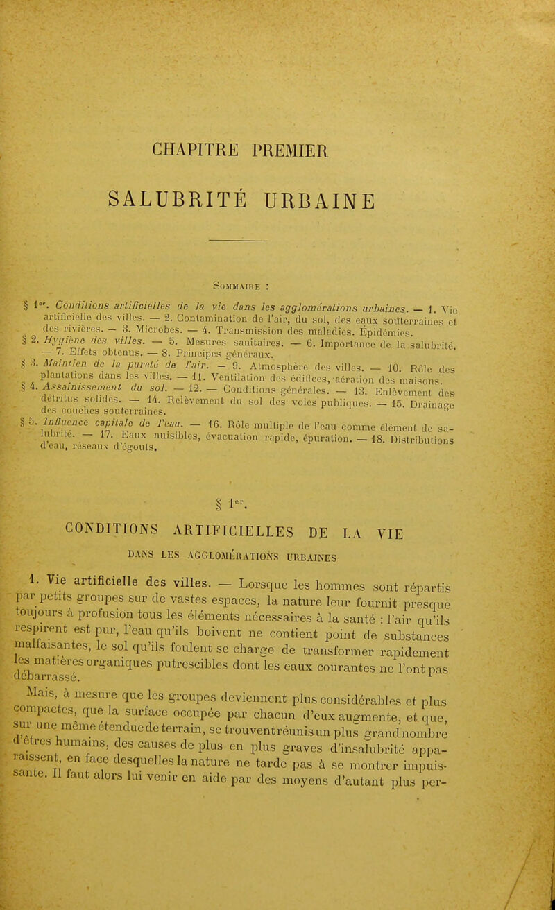 CHAPITRE PREMIER SALUBRITÉ URBAINE SoMMAinE : § 1. Concilions arli/icielles de la vie dans les aggloméralions urbaines. — i. Vie arlificicllc des villes. — 2. Contamination de l'air, du sol, des eaux soittcrraincs et des rivières. — 3. Microbes. — 4. Transmission des maladies. Épidémies. ,^ 2. Hygiène des villes. — 5. Mesures sanitaires. — 6. Importance de la salubrité — 7. Effets obtenus. — 8. Principes généraux. § 3. Maintien de la pureté de l'air. - 9. Atmosphère des villes. — 10 Rôle des plaulalions dans les villes. - 11. Ventilation des édifices,'aération des maisons i. Assainissement du sol. —12.— Conditions générales. — 13. Enlèvement'dos détritus solides. - 14. Relèvement du sol des voies'publiques. - 15. Draina-o des couches souterraines. S 5. InHucnce capitale de l'eau. - 16. Rôle multiple do l'eau comme élément de sa- lubrité. - 17. Eaux nuisibles, évacuation rapide, épuration. — 18. Distributions d eau, reseaux d égouts. CONDITIONS ARTIFICIELLES DE LA VIE DANS LES AGGLOMÉRATIONS URBAINES 1. Vie artificielle des villes. - Lorsque les hommes sont répartis par petits groupes sur de vastes espaces, la nature leur fournit presque toujours a profusion tous les éléments nécessaires à la santé : l'air qu'ils respirent est pur, l'eau qu'ils boivent ne contient point de substances malfaisantes, le sol qu'ils foulent se charge de transformer rapidement les matières organiques putrescibles dont les eaux courantes ne l'ont pas (Icbarrassé. Mais à mesure que les groupes deviennent plus considérables et plus compactes, que la surface occupée par chacun d'eux augmente, et que, sur une même étendue de terrain, se trouvent réuniaun plus grand nombre 'l êtres humains, des causes de plus en plus graves d'insalubrité appa- raissent en face desquelles la nature ne tarde pas à se montrer impuis-