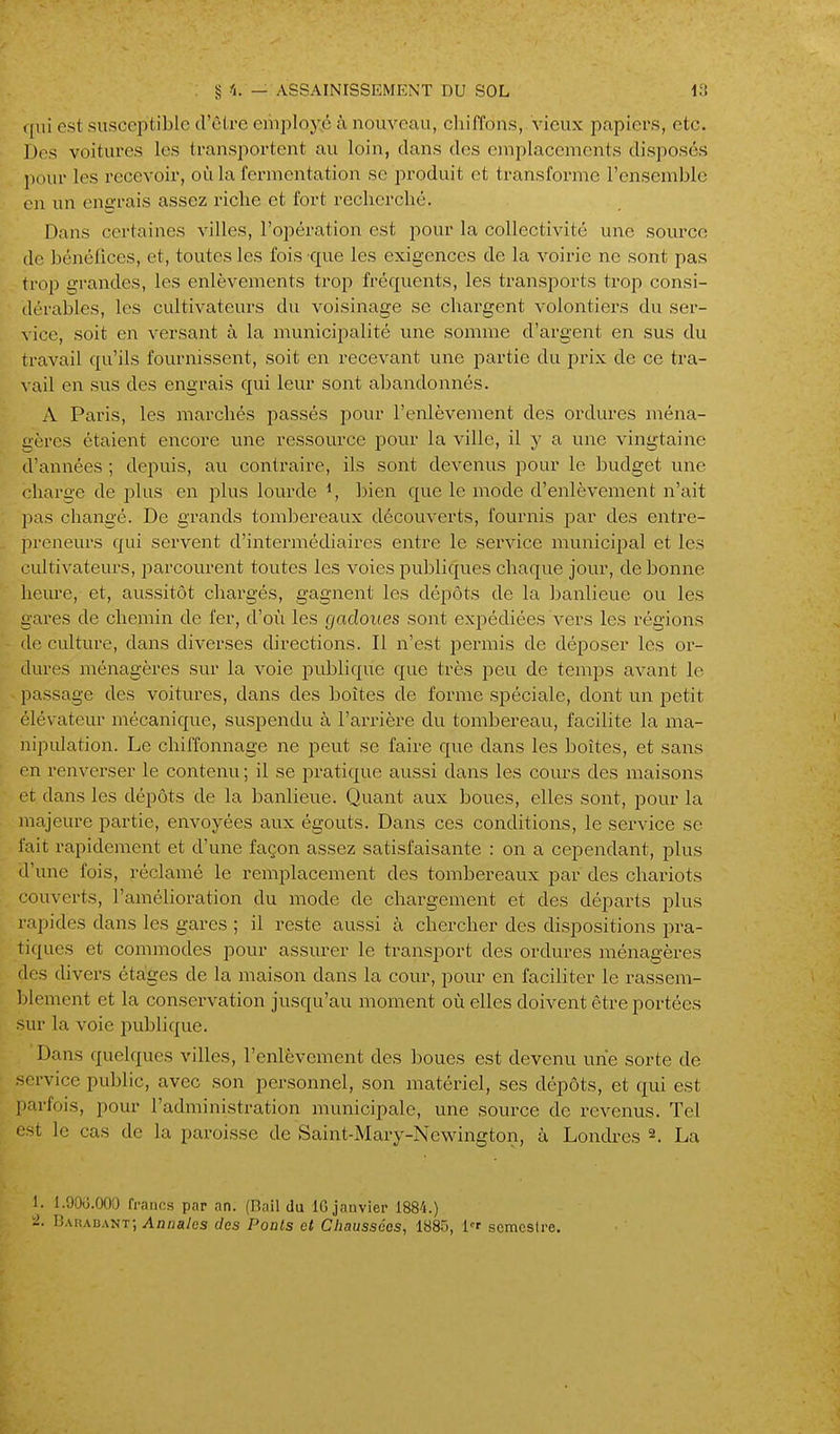 <[\n est susceptible d'être eiiiployjé à nouveau, chiffons, vieux papiers, etc. 1 )os voitures les transportent au loin, clans des emplacements disposés pour les recevoir, où la fermentation se produit et transforme l'ensemble ou un engrais assez riche et fort recherché. Dans certaines villes, l'opération est pour la collectivité une source de bénélîces, et, toutes les fois que les exigences de la voirie ne sont pas trop grandes, les enlèvements trop fréquents, les transports trop consi- dérables, les cultivateurs du voisinage se chargent volontiers du ser- vice, soit en versant à la municipalité une somme d'argent en sus du travail qu'ils fournissent, soit en recevant une partie du prix de ce tra- vail en sus des engrais qui leur sont abandonnés. A Paris, les marchés passés pour l'enlèvement des ordures ména- gères étaient encore une ressource pour la ville, il y a une vingtaine d'années ; depuis, au contraire, ils sont devenus pour le budget une charge de plus en plus lourde bien que le mode d'enlèvement n'ait pas changé. De grands tombereaux découverts, fournis par des entre- preneurs qui servent d'intermédiaires entre le service municipal et les ciûtivateurs, parcourent toutes les voies publiques chaque jour, de bonne heure, et, aussitôt chargés, gagnent les dépôts de la banlieue ou les gares de chemin de fer, d'où les gadoues sont expédiées vers les régions de culture, dans diverses directions. Il n'est permis de déposer les or- dures ménagères sur la voie pidolique que très peu de temps avant le passage des voitures, dans des boîtes de fox'me spéciale, dont un petit élévateur mécanique, suspendu à l'arrière du tombereau, facilite la ma- nipulation. Le chiffonnage ne peut se faire que dans les boîtes, et sans en renverser le contenu ; il se j^ratique aussi dans les cours des maisons et dans les dépôts de la banlieue. Quant aux boues, elles sont, pour la majeure partie, envoyées aux égouts. Dans ces conditions, le service se fait rapidement et d'une façon assez satisfaisante : on a cependant, plus d'une fois, réclamé le remplacement des tombereaux par des chariots couverts, l'amélioration du mode de chargement et des départs plus rapides dans les gares ; il reste aussi à chercher des dispositions pra- tiques et commodes pour assurer le transport des ordures ménagères des divers étages de la maison dans la cour, pour en faciliter le rassem- blement et la conservation jusqu'au moment où elles doivent être portées sur la voie publique. Dans quelques villes, l'enlèvement des boues est devenu une sorte de ■ service public, avec son personnel, son matériel, ses dépôts, et qui est parfois, pour l'administration municipale, une source de revenus. Tel est le cas de la paroisse de Saint-Mary-Newington, à Londres ^. La 1. I.OOv.OOO francs par an. (Rail du IG janvier 1884.) i2. nARADANT-, Annales des Poals et Chaussées, 1885, l^r scmcslre.