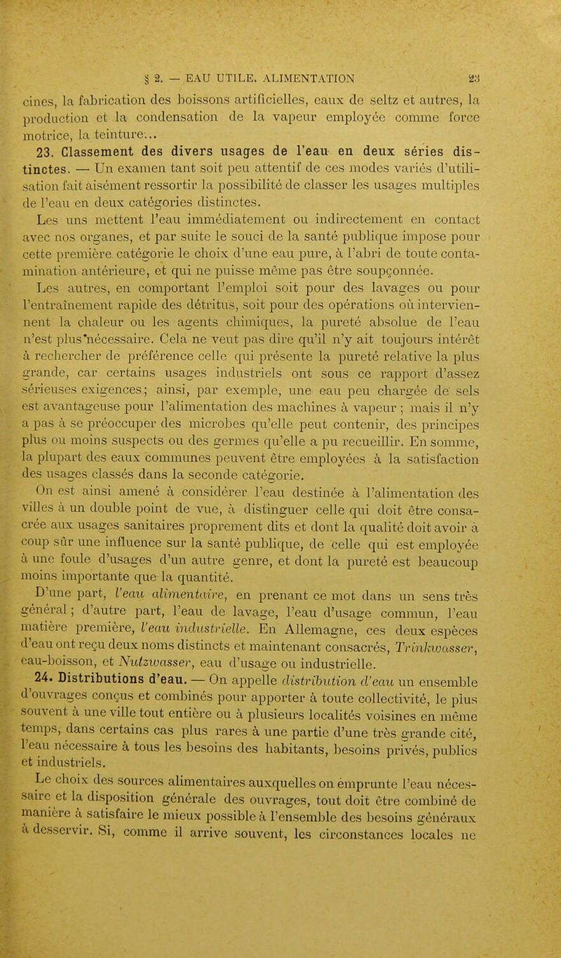 cines, la fabrication des boissons artificielles, eaux de seltz et autres, la production et la condensation de la vapeur employée comme force motrice, la teinture... 23. Classement des divers usages de l'eau en deux séries dis- tinctes. — Un examen tant soit peu attentif de ces modes variés d'utili- sation fait aisément ressortir la possibilité de classer les usages multiples de l'eau en deux catégories distinctes. Les uns mettent l'eau immédiatement ou indirectement en contact avec nos organes, et par suite le souci de la santé publique impose pour cette première catégorie le choix d'une eau pure, à l'abri de toute conta- mination antérieure, et qui ne puisse même pas être soupçonnée. Les autres, en comportant l'emploi soit pour des lavages ou pour l'entraînement rapide des détritus, soit pour des opérations où intervien- nent la chaleur ou les agents chimiques, la pureté absolue de l'eau n'est plus'nécessaire. Cela ne veut pas dire qu'il n'y ait toujours intérêt à rechercher de i^référence celle qui présente la pvireté relative la plus grande, car certains usages industriels ont sous ce rapport d'assez sérieuses exigences ; ainsi, par exemple, une eau peu chargée de sels est avantageuse pour l'alimentation des machines à vapeur ; mais il n'y a pas à se préoccuper des microbes qu'elle peut contenir, des principes plus ou moins suspects ou des germes qu'elle a pu recueillir. En somme, la plupart des eaux communes peuvent être employées à la satisfaction des usages classés dans la seconde catégorie. On est ainsi amené à considérer l'eau destinée à l'alimentation des villes à un double point de vue, à distinguer celle qui doit être consa- crée aux usages sanitaires proprement dits et dont la qualité doit avoir à coup sûr une influence sur la santé publique, de celle qui est employée à une foule d'usages d'un autre genre, et dont la pureté est beaucoup moins importante que la quantité. D'une part, l'eau alimentaire, en prenant ce mot dans un sens très général ; d'autre part, l'eau de lavage, l'eau d'usage commun, l'eau matière première, l'eau industrielle. En Allemagne, ces deux espèces d'eau ont reçu deux noms distincts et maintenant consacrés, Trinkiuasser, cau-boisson, et Nutzwasser, eau d'usage ou industrielle. 24. Distributions d'eau. — On appelle distrihution d'eau un ensemble d'ouvrages conçus et combinés pour apporter à toute collectivité, le plus souvent à une ville tout entière ou à plusieurs localités voisines en même temps, dans certains cas plus rares à une partie d'une très grande cité, l'eau nécessaire à tous les besoins des habitants, besoins privés, puljlics et industriels. Le choix des sources alimentaires auxquelles on émprunte l'eau néces- saire et la disposition générale des ouvrages, tout doit être combiné de manière à satisfaire le mieux possible à l'ensemble des besoins généraux à desservir. Si, comme il arrive souvent, les circonstances locales ne