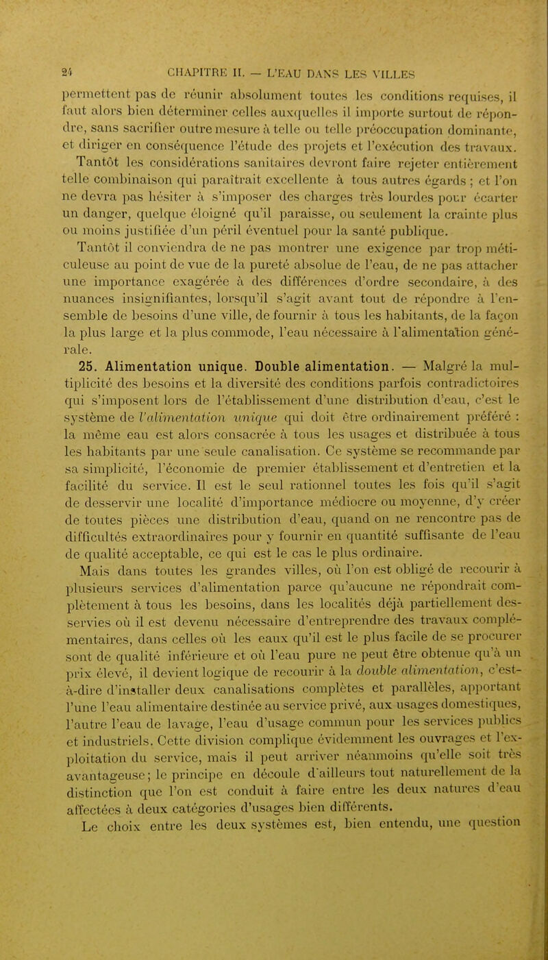 permettent pas de réunir absolument toutes les conditions requises, il faut alors bien déterminer celles aux({uelles il importe surtout de répon- dre, sans sacrifier outi'e mesure ;\ telle ou telle ])réoccupation dominante, et diriger en conséquence l'étude des projets et l'exécution des travaux. Tantôt les considérations sanitaires devront faire rejeter entièrement telle combinaison qui paraîtrait excellente à tous autres égai'ds ; et l'on ne devra pas hésiter à s'imposer des charges très lourdes pour écarter un danger, quelque éloigné qu'il paraisse, ou seulement la crainte plus ou moins justifiée d'un péril éventuel pour la santé publique. Tantôt il conviendra de ne pas montrer une exigence par trop méti- culeuse au point de vue de la pureté absolue de l'eau, de ne pas attacher une importance exagérée à des différences d'ordre secondaire, à des nuances insignifiantes, lorsqu'il s'agit avant tout de répondre à l'en- semble de besoins d'une ville, de fournir à tous les habitants, de la façon la plus large et la plus commode, l'eau nécessaire à l'alimentation géné- rale. 25. Alimentation unique. Double alimentation. — Malgré la mul- tiplicité des besoins et la diversité des conditions parfois contradictoires qui s'imposent lors de l'établissement d'une distribution d'eau, c'est le système de l'alimentation unique qui doit être ordinairement préféré : la même eau est alors consacrée à tous les usages et distribuée à tous les habitants par une seule canalisation. Ce système se recommande par sa simplicité, l'économie de premier établissement et d'entretien et la facilité du service. Il est le seul rationnel toutes les fois qu'il s'agit de desservir une localité d'importance médiocre ou moyenne, d'y créer de toutes pièces une distribution d'eau, quand on ne rencontre pas de difficultés extraordinaires pour y fournir en quantité suffisante de l'eau de qualité acceptable, ce qui est le cas le plus ordinaire. Mais dans toutes les grandes villes, où l'on est obligé de recourir à plusieurs services d'alimentation parce qu'aucune ne répondrait com- plètement à tous les besoins, dans les localités déjà partiellement des- servies où il est devenu nécessaire d'entreprendre des travaux complé- mentaires, dans celles où les eaux qu'il est le plus facile de se procurer sont de qualité inférieure et où l'eau pure ne peut être obtenue qu'à un prix élevé, il devient logique de recourir à la double alimentation, c'est- à-dire d'installer deux canalisations complètes et parallèles, apportant l'une l'eau alimentaire destinée au service privé, aux usages domestiques, l'autre l'eau de lavage, l'eau d'usage commun pour les services publics et industriels. Cette division complique évidemment les ouvrages et l'ex- ploitation du service, mais il peut arriver néanmoins qu'elle soit très avantageuse; le principe en découle d'ailleurs tout naturellement de la distinction que l'on est conduit à faire entre les deux natures d'eau affectées à deux catégories d'usages bien différents. Le choix entre les deux systèmes est, bien entendu, une question