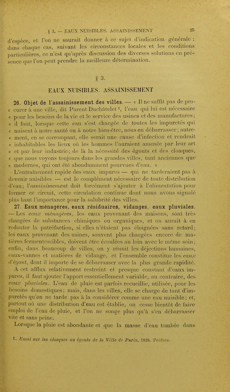 d'espèce, et l'on ne saurait donner à ce sujet d'indication générale : dans chaque cas, suivant les circonstances locales , et les conditions particulières, ce n'est qu'après discussion des diverses solutions en pré- sence que l'on peut prendre la meilleure détermination. § 3. EAUX NUISIBLES. ASSAINISSEMENT 26. Objet de rassainissement des villes.— « Il ne suffit pas depro- « curer à une ville, dit Parent Duchâtelet i, l'eau qui lui est nécessaire « pour les besoins de la vie et le service des usines et des manufactures ; (ç il faut, lorsque cette eau s'est chargée de toutes les impuretés qui « nuisent à notre santé ou à notre bien-être, nous en débarrasser; autre- « ment, en se corrompant, elle serait une cause d'infection et rendrait ce inhabitables les lieux où les hommes l'auraient amenée par leur art « et par leur industrie; de là la nécessité des égouts et des cloaques, « que nous voyons toujours dans les grandes villes, tant anciennes que « modernes, qui ont été abondamment pourvues d'eau. » L'entraînement rapide des eaux impures — qui ne tarderaient pas à devenir nuisibles — est le complément nécessaire de toute distribution d'eau; l'assainissement doit forcément s'ajouter à Valimentation pour former ce circuit, cette circulation continue dont nous avons signalé plus haut l'importance pour la salubrité des villes. 27. Eaux ménagères, eaux résiduaires, vidanges, eaux pluviales. — Les eaux ménagères, les eaux provenant des maisons, sont très chargées de substances chimiques ou organiques, et on aurait à en redouter la putréfaction, si elles n'étaient pas éloignées sans retard; les eaux pi'ovenant des usines, souvent plus chargées encore de ma- tières fermentescibles, doivent être écoulées au loin avec le même soin ; enfin, dans beaucoup de villes, on y réunit les déjections humaines, eaux-vannes et matières de vidange, et l'ensemble constitue les eaux d'égout, dont il importe de se débarrasser avec la plus grande rapidité. A cet afflux relativement restreint et presque constant d'eaux im- pures, il faut ajouter l'apport essentiellement variable, au contraire, des eaux pluviales. L'eau de pluie est parfois recueillie, utilisée, pour les besoins domestiques; mais, dans les villes, elle se charge de tant d'im- puretés qu'on ne tarde pas à la considérer comme une eau nuisible ; et, partout où une distribution d'eau est établie, on cesse bientôt de faire emploi de l'eau de pluie, et l'on ne songe plus qu'à s'en débarrasser vite et sans peine. Lorsque la pluie est abondante et que la masse d'eau tombée dans 1. Ess.ii sur les cloaques ou ôgouls de lu Ville de Paris, 182i. Profficc.