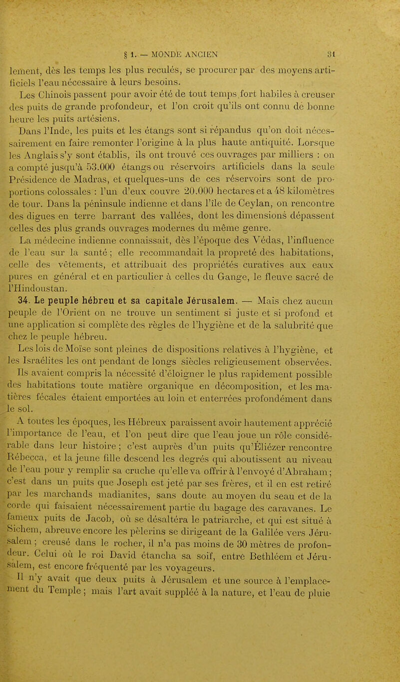 ' lenient, dès les temps les plus reculés, se pi-ocurerpar des moyens arti- ficiels l'eau nécessaire à leurs besoins. Les Chinois passent pour avoir été de tout temps .fort habiles à creuser des puits de grande profondeur, et l'on croit qu'ils ont connu dé bonne licui-e les puits artésiens. Dans l'Inde, les puits et les étangs sont si répandus qu'on doit néces- sairement en faire remonter l'origine à la plus haute antiquité. Lorsque les Anglais s'y sont établis, ils ont trouvé ces ouvrages par milliers : on a compté jusqu'à 53.000 étangs ou iéservoirs artificiels dans la seule Présidence de Madras, et quelques-uns de ces réservoirs sont de pro- portions colossales : l'un d'eux couvre 20.000 hectares et a 48 kilomètres de tour. Dans la péninsule indienne et dans l'île de Ceylan, on rencontre des cUgues en terre barrant des vallées, dont les dimensions dépassent celles des plus grands ouvrages modernes du même genre. La médecine indienne connaissait, dès l'époque des Védas, l'influence de l'eau sur la santé ; elle recommandait la propreté des habitations, celle des vêtements, et attribuait des j^ropriétés curatives aux eaux pures en général et en particulier à celles du Gange, le fleuve sacré de l'Hindoustan. 34. Le peuple hébreu et sa capitale Jérusalem. — Mais chez aucun peuple de l'Orient on ne trouve un sentiment si juste et si j^rofond et une application si complète des règles de l'hygiène et de la salubrité que chez le i:)euple hébreu. Les lois de Moïse sont pleines de dispositions relatives à l'hygiène, et les Israélites les ont pendant de longs siècles religieusement observées. Ils avaient compris la nécessité d'éloigner le plus rapidement possible ' des habitations toute matière organique en décomposition, et les ma- tières fécales étaient emportées au loin et enterrées profondément dans le sol. A toutes les époques, les Hébreux paraissent avoir hautement apprécié Tniiportance de l'eau, et l'on peut dire que l'eau joue un rôle considé- rable dans leur histoire ; c'est auprès d'un puits qu'Éliézer rencontre l îébecca, et la jeune fille descend les degrés qui aboutissent au niveau de l'eau pour y remplir sa cruche qu'elle va offrir à l'envoyé d'Abraham ; c'est dans un puits que Joseph est jeté par ses frères, et il en est retiré par les marchands madianites, sans doute au moyen du seau et de la corde qui faisaient nécessairement partie du bagage des caravanes. Le fameux puits de Jacob, où se désaltéra le patriarche, et qui est situé à Sichem, abreuve encore les pèlerins se dirigeant de la Galilée vers Jéru- salem ; creusé dans le rocher, il n'a pas moins de 30 mètres de profon- deur. Celui où le roi David étancha sa soif, entré Bethléem et Jéru- -alem, est encore fréquenté par les voyageurs. Il n'y avait que deux puits à Jérusalem et une source à l'emplace- ment du Temple ; mais l'art avait suppléé à la nature, et l'eau de pluie