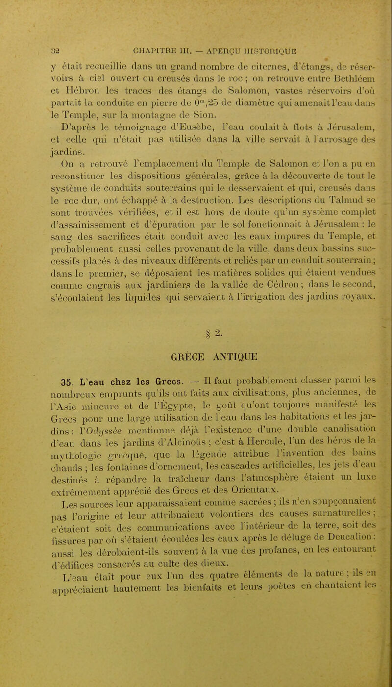 y était recueillie dans un grand nombre de citernes, d'étangs, de réser- voirs à ciel ouvert ou creusés dans le roc ; on retrouve entre Bethléem et Ilébron les traces des étangs de Salomon, vastes réservoirs d'cjù partait la conduite en pierre de 0',2îj de diamètre ([ul amenait l'eau dans le Temple, sin- la montagne de Sion. D'après le témoignage d'Eusèbe, l'eau coulait à flots à Jérusalem, et celle qui n'était pas utilisée dans la ville servait à l'arrosage des jardins. On a retrouvé l'emplacement du Temple de Salomon et l'on a pu en reconstituer les dispositions générales, grâce à la découverte de tout le système de conduits souterrains qui le desservaient et qui, creusés dans le roc dur, ont échappé à la destruction. Les descriptions du Talmud se sont trouvées vérifiées, et il est hors de doute qu'un système complet d'assainissement et d'épuration par le sol fonctionnait à Jérusalem : le sang des sacrilices était conduit avec les eaux impures du Temple, et probablement aussi celles provenant de la ville, dans deux bassins suc- cessifs placés à des niveaux différents et reliés par un conduit souterrain ; dans le premier, se déposaient les matières solides qui étaient vendues comme engrais aux jardiniers de la vallée de Cédron ; dans le second, s'écoulaient les liquides qui servaient à l'irrigation des jardins royaux. GRÈCE ANTIQUE 35. L'eau chez les Grecs. — Il faut probablement classer parmi les nondjreux emprunts qu'ils ont faits aux civilisations, plus anciennes, de l'Asie mineure et de l'Egypte, le goût qu'ont toujours manifesté les Grecs pour une large utilisation de l'eau dans les habitations et les jar- dins : VOdyssée mentionne déjà l'existence d'une double canalisation d'eau dans les jardins d'Alcinoûs ; c'est à Hercule, l'un des héros de la mythologie grecque, que la légende atti'ibue l'invention des bains chauds ; les fontaines d'ornement, les cascades artificielles, les jets d'eau destinés à répandre la fraîcheur dans l'atmosphère étaient un luxe extrêmement apprécié des Grecs et des Orientaux. Les sources leur apparaissaient connue sacrées ; ils n'en soupçonnaient pas l'origine et leur attribuaient volontiers des causes surnaturelles ; c'étaient°soit des communications avec l'intérieur de la terre, soit des Tissures par où s'étaient écoulées les ëaux après le déluge de Deucalion: aussi les dérobaient-ils souvent à la vue des profanes, en les entourant d'édifices consacrés au culte des dieux. L'eau était pour eux l'un des quatre éléments de la nature ; ils en appréciaient hautement les bienfaits et leurs poètes en chantaient les