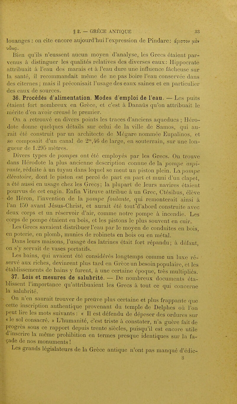 § 2. — GRÈCE ANTIQUE louanges : on cite encore aujourd'hui l'expression de Pindare: aptazov jjiv Bien qu'ils n'eussent aucun moyen d'analyse, les Grecs étaient par- venus à distinguer les qualités relatives des diverses eaux: Hippocrate attribuait à l'eau des marais et à l'eau dure une influence fâcheuse sur la santé, il recommandait même de ne pas boire l'eau conservée dans des citernes ; mais il préconisait l'usage des eaux saines et en i^articulier des eaux de sources. 36. Procédés d'alimentation. Modes d'emploi de l'eau. — Les puits étaient fort nombreux en Grèce, et c'est à Danaûs qu'on attribuait le mérite d'en avoir creusé le premier. On a retrouvé en divers points les traces d'anciens aqueducs ; Iléro- dote donne quelques détails sur celui de la ville de Samos, qui au- rait été construit par un architecte de Mégare nommée Eupalinos, et se composait d'un canal de 2™,46 de large, en souterrain, sur une lon- gueur de 1.295 mètres. Divers types de pompes ont été employés par les Grecs. On trouve dans Hérodote la plus ancienne description connue de la pompe aspi- rante, réduite à un tuyau dans lequel se meut un piston plein. L% pompe élévatoirej dont le piston est percé de part en part et muni d'un clapet, a été aussi en usage chez les Grecs ; la plupart de leurs navires étaient pourvus de cet engin. Enfin Vitruve attribue à un Grec, Ctésibus, élève - de Héron, l'invention de la pompe foulante, qui remonterait ainsi à Tan 150 avant Jésus-Christ, et aurait été tout'd'abord construite avec deux corps et un réservoir d'air, comme notre pompe à incendie. Les corps de pompe étaient en bois, et les pistons le plus souvent en cuir. Les Grecs savaient distribuer l'eau par le moyen de conduites en bois, en poterie, en plomb, munies de robinets en bois ou en métal. Dans leurs maisons, l'usagé des latrines était fort répandu ; à défaut, on s'y servait de vases portatifs. Les bains, qui avaient été considérés longtemps comme un luxe ré- servé aux riches, devinrent plus tard en Grèce un besoin populaire, et les étalDhssements de bains y furent, à une certaine époque, très multipliés. 37. Lois et mesures de salubrité. — De nombreux documents éta- ])lissent l'importance qu'attribuaient les Grecs à tout ce qui concerne la salubrité. On n'en saurait trouver de preuve plus certaine et plus frappante que cette inscription authentique provenant du temple de Delphes où l'on peut lire les mots suivants : « Il est défendu de déposer des ordures sur « le sol consacré. » L'humanité, c'est triste à constater, n'a guère fait de in-ogrès sous ce rapport depuis trente siècles, puisqu'il est encore utile d'mscrire la même prohibition en termes presque identiques sur la fa- çade de nos monuments ! Les grands législateurs de la Grèce antique n'ont pas manqué d'édic-