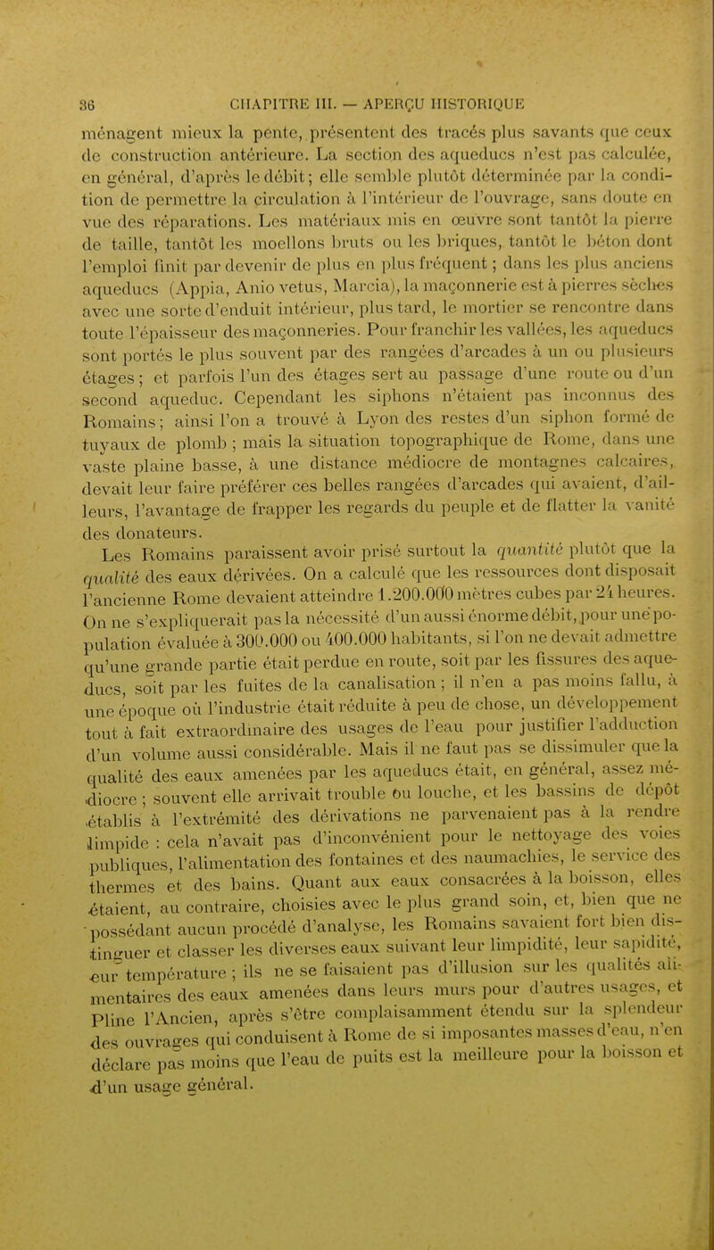 ménagent mieux la pente, présentent des tracés plus savants que ceux (le construction antérieure. La section des aqueducs n'est pas calculée, en général, d'après le débit; elle semble plutôt déterminée par la condi- tion de permettre la circulation à l'intérieur de l'ouvrage, sans doute en vue des réparations. Les matériaux mis en œuvre sont tantôt la pierre de taille, tantôt les moellons l)ruts ou les briques, tantôt le béton dont l'emploi finit par devenir de plus en plus fréquent ; dans les plus anciens aqueducs (Appia, Anio vêtus, Marcia), la maçonnerie est à pierres sèclies avec une sorte d'enduit intérieur, plus tard, le mortier se rencontre dans toute l'épaisseur des maçonneries. Pour franchir les vallées, les aqueducs sont portés le plus souvent par des rangées d'arcades à un ou plusieurs étages ; et parfois l'un des étages sert au passage d'une route ou d'un second aqueduc. Cependant les siphons n'étaient pas inconnus des Romains ; ainsi l'on a trouvé à Lyon des restes d'un siphon formé de tuyaux de ploml) ; mais la situation topographique de Rome, dans une vaste plaine basse, à une distance médiocre de montagnes calcaires, devait leur faire préférer ces belles rangées d'arcades qui avaient, d'ail- leurs, l'avantage de frapper les regards du peuple et de flatter la vanité des donateurs. Les Romains paraissent avoir prisé surtout la quaniUc plutôt que la qualité des eaux dérivées. On a calculé que les ressources dont disposait l'ancienne Rome devaient atteindre 1.200.000 mètres cubes par 24 heures. On ne s'expliquerait pas la nécessité d'un aussi énorme débit,pour une po- pulation évaluée à 300.000 ou 400.000 habitants, si l'on ne devait admettre qu'une grande partie était perdue en route, soit par les fissures des aque- ducs, soit par les fuites de la canalisation ; il n'en a pas moins fallu, à une époque où l'industrie était réduite à peu de chose, un développement tout à fait extraordinaire des usages de l'eau pour justifier l'adduction d'un volume aussi considérable. Mais il ne faut pas se dissimuler que la Gfualité des eaux amenées par les aqueducs était, en général, assez mé- diocre ; souvent elle arrivait trouble ou louche, et les bassins de dépôt .établis' à l'extrémité des dérivations ne parvenaient pas à la rendre limpide : cela n'avait pas d'inconvénient pour le nettoyage des voies publiques, l'alimentation des fontaines et des naumachies, le service des thermes et des bains. Quant aux eaux consacrées à la boisson, elles étaient, au contraire, choisies avec le plus grand soin, et, bien que ne •possédant aucun procédé d'analyse, les Romains savaient fort bien dis- tinguer et classer les diverses eaux suivant leur limpidité, leur sapidité, «ur température ; ils ne se faisaient pas d'illusion sur les qualités ali- mentaires des eaux amenées dans leurs murs pour d'autres usages, et Pline l'Ancien, après s'être complaisamment étendu sur la .splendeur des ouvrao-es qui conduisent à Rome de si imposantes masses d'eau, n'en déclare pa's moins que l'eau de puits est la meilleure pour la boisson et d'un usage général.