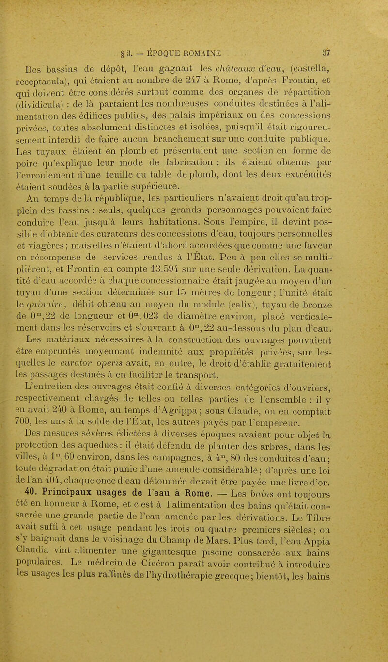 Des bassins de dépôt, l'eau gagnait les châteaux d'eau, (castella, receptacula), qui étaient au nombre de 247 à Rome, d'après Fi'ontin, et qui doivent être considérés surtout comme des organes de répai'tition (dividicula) : de là partaient les nombreuses conduites destinées à l'ali- mentation des édifices publics, des palais impéinaux ou des concessions privées, toutes absolument distinctes et isolées, puisqu'il était rigoureu- sement intei'dit de faire aucun branchement sur une conduite publique. Les tuyaux étaient en plomb et présentaient une section en forme de poire qu'explique leur mode de fabrication : ils étaient obtenus par l'enroulement d'une feuille ou table de plomb, dont les deux extrémités étaient soudées,à la partie supérieure. Au temps de la république, les particuliers n'avaient droit qu'au trop- plein des bassins : seuls, quelques grands personnages pouvaient faire conduire l'eau jusqu'à leurs habitations. Sous l'empire, il devint pos- sible d'obtenir des curateurs des concessions d'eau, toujours personnelles et viagèi-es ; mais elles n'étaient d'abord accordées que comme une faveur en récompense de services rendus à l'Etat. Peu à peu elles se multi- plièrent, et Frontin en compte 13.594 sur une seule dérivation. La quan- tité d'eau accordée à chaque concessionnaire était jaugée au moyen d'un tuyau d'une section déterminée sur 15 mètres de longeur ; l'unité était le quinaire, débit obtenu au moyen du module (calix), tuyau de bronze de 0,22 de longueur et 0, 023 de diamètre environ, placé verticale- ment dans les réservoirs et s'ouvrant à 0™,22 au-dessous du plan d'eau. Les matériaux nécessaires à la construction des ouvrages jDOuvaient être empruntés moyennant indemnité aux propriétés privées, sur les- quelles le curator opens avait, en outre, le droit d'établir gratuitement les passages destinés à en faciliter le transport. L'entretien des ouvrages était confié à diverses catégories d'ouvi-iers, respectivement chargés de telles ou telles parties de l'ensemble : il y en avait 240 à Rome, au temps d'Agrippa ; sous Claude, on en comptait 700, les uns à la solde de l'État, les autres payés par l'empei-eur. Des mesures sévères édictées à diverses époques avaient pour objet la protection des aqueducs: il était défendu de planter des arbres, dans les villes, à 1', 60 environ, dans les campagnes, à 4™, 80 des conduites d'eau ; toute dégradation était punie d'une amende considérable ; d'après une loi de l'an 40i, chaque once d'eau détournée devait être payée une livre d'or. 40. Principaux usages de l'eau à Rome. — Les bains ont toujours été en honneur à Rome, et c'est à l'alimentation des bains qu'était con- sacrée une grande partie de l'eau amenée par les dérivations. Le Tibre avait suffi à cet usage pendant les trois ou quatre premiers siècles ; on s'y baignait dans le voisinage du Champ de Mars. Plus tard, l'eau Appia Claudia vmt alimenter une gigantesque piscine consacrée aux bains populaires. Le médecin de Cicéron paraît avoir contribué à introduire les usages les plus raffinés de l'hydrothérapie grecque; bientôt, les bains