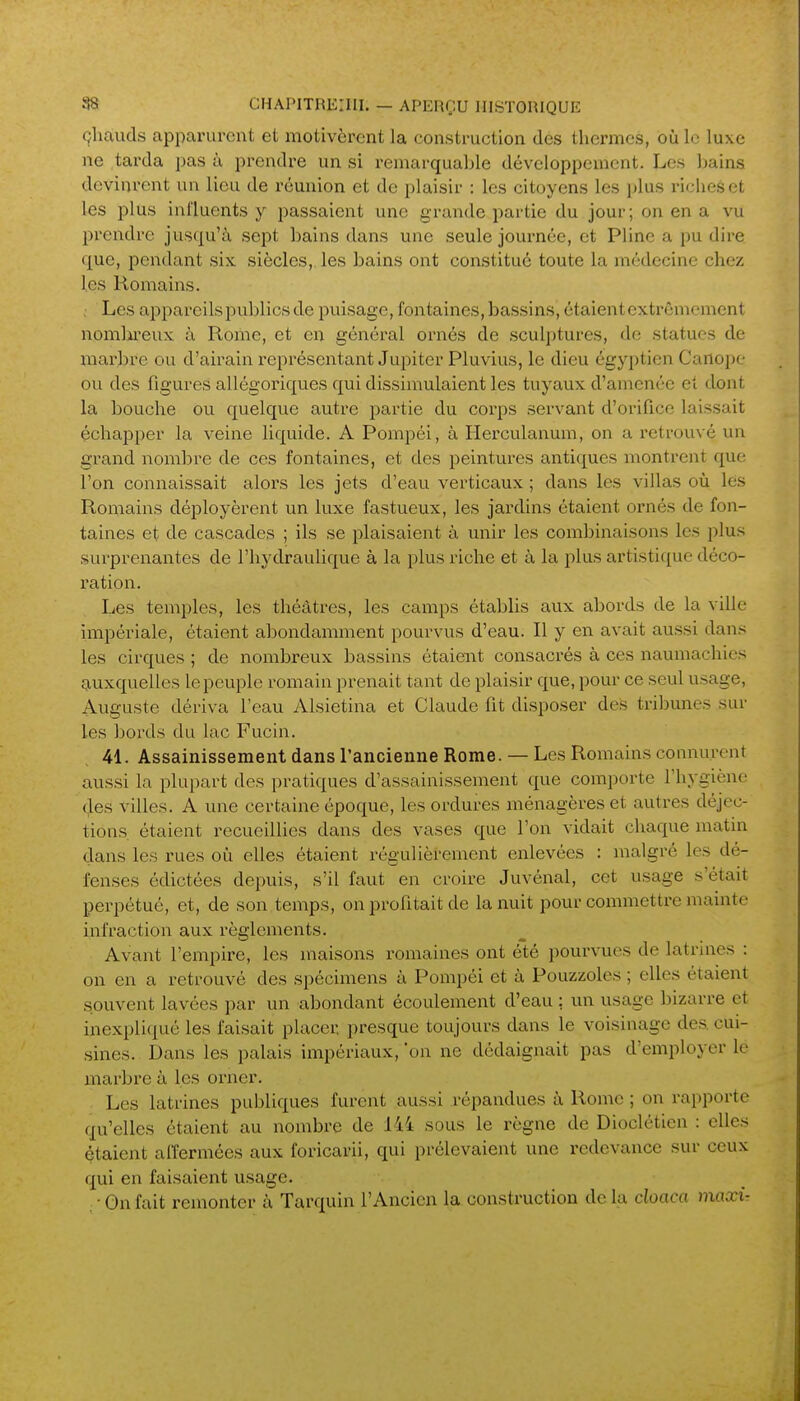 çliauds apparurent et motivèrent la construction des thermes, où le luxe ne tarda pas à prendre un si remarquable développement. Les Ijains devinrent un lieu de réunion et de plaisir : les citoyens les i)lus riches et les plus inl'luents y passaient une grande partie du jour; on en a vu prendre jusqu'à sept bains dans une seule journée, et Pline a pu dire que, pendant six siècles,, les bains ont constitué toute la médecine chez les Romains. . Les appareils publics de puisage, fontaines, bassins, étaient cxti^ônicment nomlii'eux à Rome, et en général ornés de sculptures, de statues de mai-bre ou d'airain représentant Jupiter Pluvius, le dieu égyptien Carlope ou des figures allégoriques qui dissimulaient les tuyaux d'amenée et dont la bouche ou quelque autre partie du corps servant d'orifice laissait échapper la veine liquide. A Pompéi, à Herculanum, on a retrouvé un grand nombre de ces fontaines, et des peintures antiques montrent que l'on connaissait alors les jets d'eau verticaux ; dans les villas où lés Romains déployèrent un luxe fastueux, les jardins étaient ornés de fon- taines et de cascades ; ils se plaisaient à unir les combinaisons les plus surprenantes de l'hydraulique à la plus riche et à la plus artistique déco- ration. Les temples, les théâtres, les camps établis aux abords de la ville impériale, étaient abondamment pourvus d'eau. Il y en avait aussi dans les cirques ; de nombreux bassins étaient consacrés à ces naumachies auxquelles le peuple romain prenait tant de plaisir que, pour ce seul usage, Auguste dériva leau Alsietina et Claude fit disposer des tribunes sur les bords du lac Fucin. 41. Assainissement dans l'ancienne Rome. — Les Romains connurent aussi la plupart des pratiques d'assainissement que comporte l'hygiène (Jes villes. A une certaine époque, les ordures ménagères et autres déjec- tions, étaient recueillies dans des vases que l'on vidait chaque matin dans les rues où elles étaient régulièrement enlevées : malgré les dé- fenses édictées depuis, s'il faut en croire Juvénal, cet usage s'était perpétué, et, de son temps, on profitait de la nuit pour commettre mainte infraction aux règlements. Avant l'empire, les maisons romaines ont été pourvues de latrines : on en a retrouvé des spécimens à Pompéi et à Pouzzoles ; elles étaient souvent lavées par un abondant écoulement d'eau : un usage bizarre et inexpliqué les faisait placer presque toujours dans le voisinage des cui- sines. Dans les palais impériaux, 'on ne dédaignait pas d'employer le marbre à, les orner. Les latrines publiques furent aussi répandues à Rome ; on rapporte qu'elles étaient au nombre de 144 sous le règne de Dioclétien : elles étaient aiïermées aux foricarii, qui prélevaient une redevance sur ceux qui en faisaient usage. • Gn fait remonter à Tarquin l'Ancien la construction de la cloaca maxir