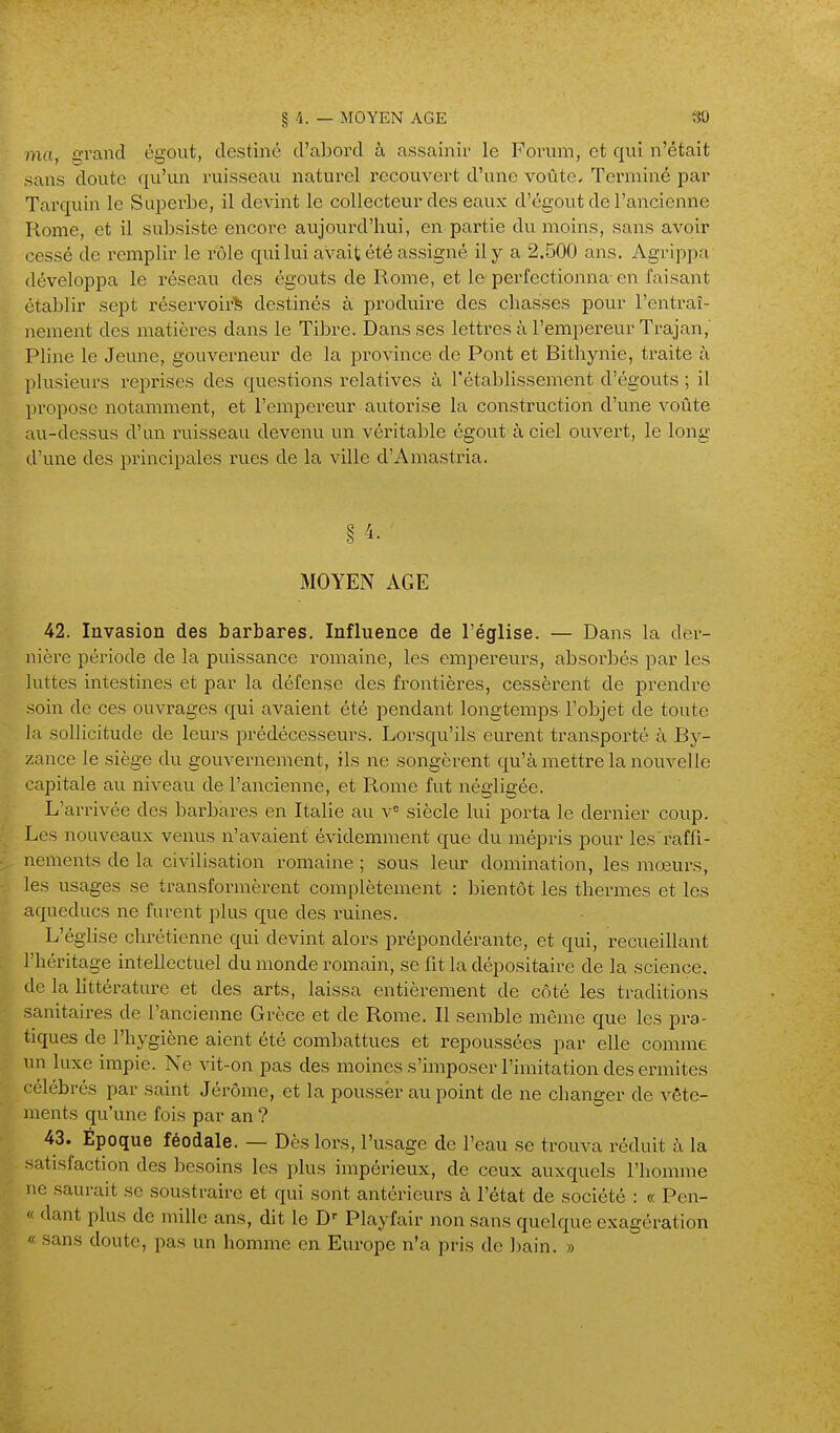 § 4. — MOYEN AGE 30 ma, grand égout, destiné d'abord à assainir le Forum, et qui n'était sans doute qu'un ruisseau naturel recouvert d'une voûte. Terminé par Tarquin le Superbe, il devint le collecteur des eaux d'égout de l'ancienne Rome, et il subsiste encore aujourd'hui, en partie du moins, sans avoir cessé de remplir le rôle qui lui avait été assigné il y a 2.500 ans. Agrippa développa le réseau des égouts de Rome, et le perfectionna-en faisant établir sept réservoir^ destinés à produire des chasses pour l'entraî- nement des matières dans le Tibre. Dans ses lettres à l'empereur Trajan,' Pline le Jeune, gouverneur de la province de Pont et Bithynie, traite à plusieurs reprises des questions relatives à l'établissement d'égouts ; il propose notamment, et l'empereur autorise la construction d'une voûte au-dessus d'un rviisseau devenu un véritable égout à ciel ouvert, le long d'une des principales rues de la ville d'Amastria. § 4. MOYEiN AGE 42. Invasion des barbares. Influence de l'église. — Dans la der- nière période de la puissance romaine, les empereurs, absorbés par les luttes intestines et par la défense des frontières, cessèrent de prendre soin de ces ouvrages qui avaient été pendant longtemps l'objet de toute ]a sollicitude de leurs prédécesseurs. Lorsqu'ils eurent transporté à By- zance le siège du gouvernement, ils ne songèrent qu'à mettre la nouvelle '•apitale au niveau de l'ancienne, et Rome fut négligée. L'arrivée des barbares en Italie au v« siècle lui porta le dernier coup. Les nouveaux venus n'avaient évidemment que du mépris pour les raffi- nements de la civilisation romaine ; sous leur domination, les moeurs, les usages se transformèrent complètement : bientôt les thermes et les aqueducs ne furent plus que des ruines. L'église chrétienne qui devint alors prépondérante, et qui, recueillant l'héritage intellectuel du monde romain, se fit la dépositaire de la science, de la littérature et des arts, laissa entièrement de côté les traditions sanitaires de l'ancienne Grèce et de Rome. Il semble môme que les pra- tiques de l'hygiène aient été combattues et repoussées par elle comme un luxe impie. Ne vit-on pas des moines s'imposer l'imitation des ermites • clébrés par saint Jérôme, et la pousser au point de ne changer de vête- iuents qu'une fois par an ? 43. Époque féodale. — Dès lors, l'usage de l'eau se trouva réduit à la satisfaction des besoins les plus impérieux, de ceux auxquels l'homme ne saurait se soustraire et qui sont antérieurs à l'état de société : « Pcn- « dant plus de mille ans, dit le D' Playfair non sans quelque exagération « sans doute, pas un homme en Europe n'a pris de ])ain. »