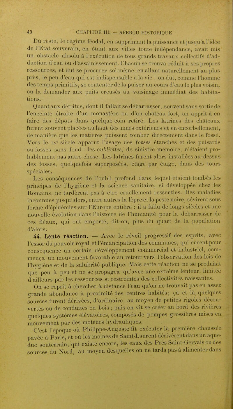 Dû reste, le régime féodal, on supprimant la puissance et jusqu'à l'idée de l'Etat souverain, en ôtant aux villes toute indépendance, avait mis un obstacle absolu à l'exécution de tous grands travaux collectifs d'ad- duction d'eau ou d'assainissement. Chacun se trouva réduit à ses propres ressources, et dut se procurer soi-même, en allant naturellement au plus près, le peu d'eau qui est indispensable à la vie : on dut, comme l'homme des temps primitifs, se contenter de la puiser au cours d'eau le plus voisin, ou la demander aux puits creusés au voisinage immédiat des habita- tions. Quant aux détritus, dont il fallait se débarrasser, souvent sans .sortir de l'enceinte étroite d'un monastère ou d'un château fort, on apprit à en faire des dépôts dans quelque coin retiré. Les latrines des châteaux furent souvent placées au haut des murs extérieurs et en encorbellement, de manière que les matières puissent tomber directement dans le fossé. Vers le ix° siècle a})parut l'usage des fosses étanches et des puisards ou fosses sans fond : les oubliettes, de sinistre mémoire, n'étaient pro- bablement pas autre chose. Les latrines furent aloi's installées au-dessus des fosses, quelquefois superposées, étage par étage, dans des tours .spéciales. Les conséquences de l'oubli profond dans lequel étaient tombés les principes de l'hygiène et la science sanitaire, si développée chez les Romains, ne tardèrent pas à être cruellement ressenties. Des maladies inconnues jusqu'alors, entre autres la lèpre et la peste noire, sévirent sous forme d'épidémies sur l'Europe entière : il a fallu de longs siècles et une nouvelle évolution dans l'histoire de l'humanité pour la débarrasser de ces fléaux, qui ont emporté, dit-on, plus du quart de la population d'alors. 44, Lente réaction. — Avec le réveil progressif des esprits, avec l'essor du pouvoir royal et l'émancipation des communes, qui eurent pour conséquence un certain développement commercial et industriel, com- mença un mouvement favorable au retour vers l'observation des lois de l'hygiène et de la salubrité publique. Mais cette réaction ne se produisit que peu à peu et ne se propagea qu'avec une extrême lenteur, limitée d'ailleurs par les ressources si restreintes des collectivités naissantes. On se reprit à chercher à distance l'eau qu'on ne trouvait pas en assez grande abondance à proximité des centres habités ; çà et là, quelques sources furent dérivées, d'ordinaire au moyen de petites rigoles décou- vertes ou de conduites en bois ; puis on vit se créer au bord des rivières quelques systèmes élévatoires, composés de pompes grossières mises eu mouvement par des luoteurs hydrauliques. C'est l'époque où Philippe-Auguste lit exécuter la première chaussée pavée à Paris, et où les moines de Saint-Laurent dérivèrent dans un aque- duc souterrain, qui existe encore, les eaux des Prés-Saint-Gcrvais oudcs sources du Nord, au moyen desquelles on ne tarda pas à alimenter dans