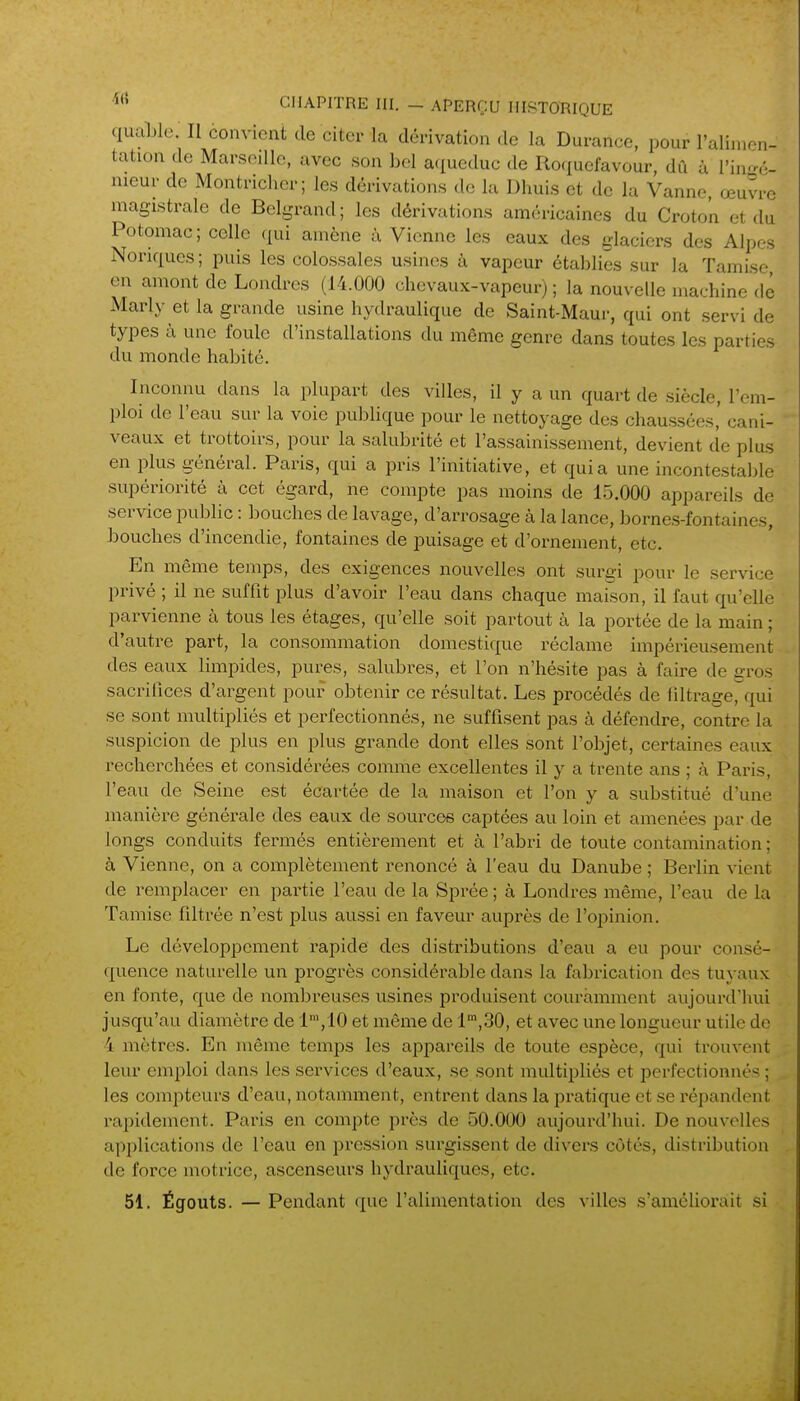 quaUe. Il convient de citer la dérivation de la Durance, pour ralimon- tation de Marseille, avec son bel a(iueduc de Roquefavour, dû ù l'inr^é- nieur de Montrichcr; les dérivations de lu Dhuis et de la Vanne œuvre magistrale de Belgrand; les dérivations américaines du Croto'n et du Potomac; celle qui amène à Vienne les eaux des glaciers des Alpes Nonques ; puis les colossales usines à vapeur établies sur la Tamise en amont de Londres (14.000 chevaux-vapeur) ; la nouvelle machine dé Marly et la grande usine hydraulique de Saint-Maur, qui ont servi de types à une foule d'installations du même genre dans toutes les parties du monde habité. Inconnu dans la plupart des villes, il y a un quart de siècle, l'em- ploi de l'eau sur la voie publique pour le nettoyage des chaussées' cani- veaux et trottoirs, pour la salubrité et l'assainissement, devient cîe plus en plus général. Paris, qui a pris l'initiative, et quia une incontestable supériorité à cet égard, ne compte pas moins de 1.5.000 appareils de service public : bouches de lavage, d'arrosage à la lance, bornes-fontaines, bouches d'incendie, fontaines de puisage et d'ornement, etc. En même temps, des exigences nouvelles ont surgi pour le service privé ; il ne suffit plus d'avoir l'eau dans chaque maison, il faut qu'elle parvienne à tous les étages, qu'elle soit partout à la portée de la main ; d'autre part, la consommation domestique réclame impérieusement des eaux limpides, pures, salubres, et l'on n'hésite pas à faire de gros sacrifices d'argent pour obtenir ce résultat. Les procédés de filtrage, qui se sont multipliés et perfectionnés, ne suffisent pas à défendre, contre la suspicion de plus en plus grande dont elles sont l'objet, certaines eaux recherchées et considérées comme excellentes il y a trente ans ; à Paris, l'eau de Seine est écartée de la maison et l'on y a substitué d'une manière générale des eaux de sources captées au loin et amenées par de longs conduits fermés entièrement et à l'abri de toute contamination ; à Vienne, on a complètement renoncé à l'eau du Danube ; Berlin vient de remplacer en partie l'eau de la Sprée ; à Londres même, l'eau de la Tamise filtrée n'est plus aussi en faveur auprès de l'opinion. Le développement rapide des distributions d'eau a eu pour consé- quence naturelle un progrès considérable dans la fabrication des tuyaux en fonte, que de nombreuses usines produisent couramment aujourd'hui jusqu'au diamètre de l',10 et même de l',30, et avec une longueur utile de 4 mètres. En même temps les appareils de toute espèce, qui trouvent leur emi^loi dans les services d'eaux, se sont multipliés et perfectionnés; les compteurs d'eau, notamment, entrent dans la pratique et se répandent rapidement. Paris en compte près de 50.000 aujourd'hui. De nouvelles applications de l'eau en pression surgissent de divers côtés, distribution de force motrice, ascenseurs hydrauliques, etc. 51. Égouts. — Pendant que l'alimentation des villes s'améliorait si