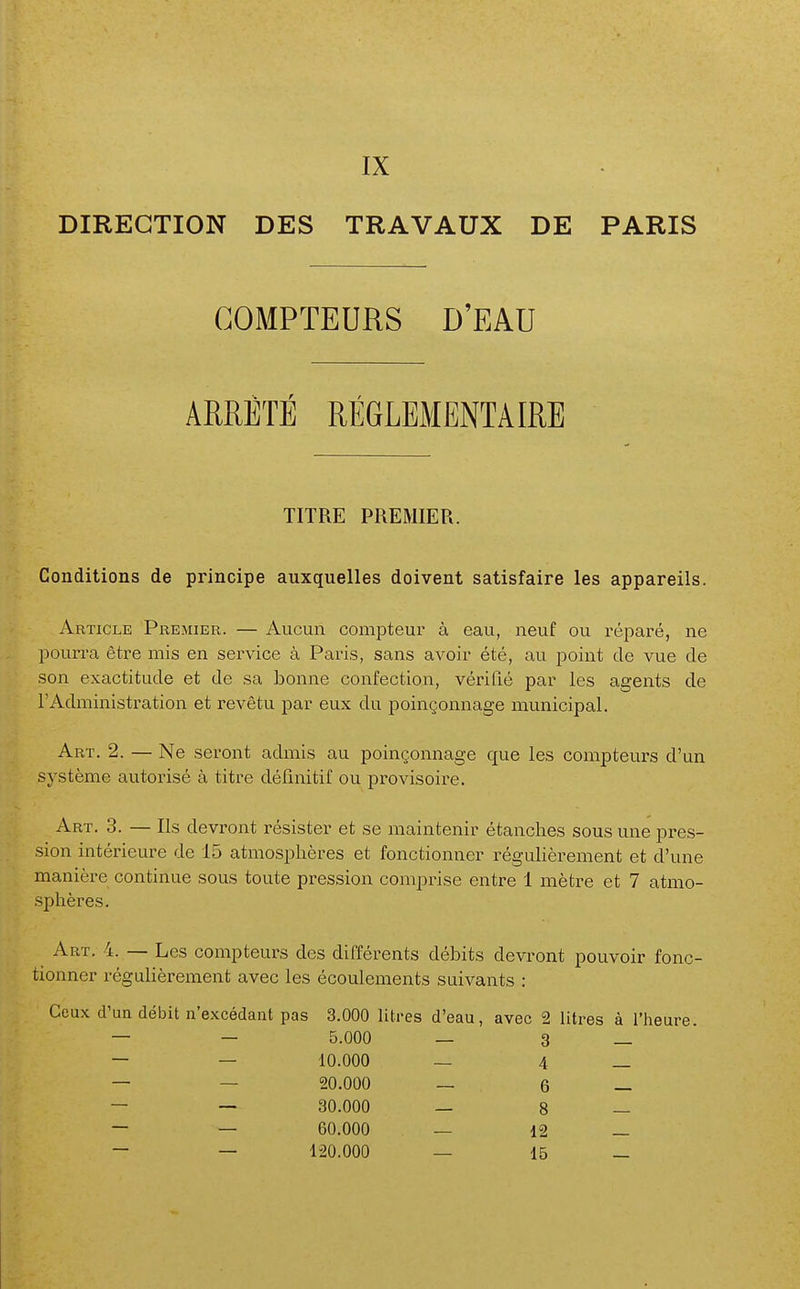 DIRECTION DES TRAVAUX DE PARIS COMPTEURS D'EAU ARRÊTÉ RÉGLEMENTAIRE TITRE PREMIER. Conditions de principe auxquelles doivent satisfaire les appareils. Article Premier. — Aucun compteur à eau, neuf ou réparé, ne pourra être mis en service à Paris, sans avoir été, au point de vue de son exactitude et de sa bonne confection, vérifié par les agents de l'Administration et revêtu par eux du poinçonnage municipal. Art. 2. — Ne seront admis au poinçonnage que les compteurs d'un système autorisé à titre définitif ou provisoire. Art. 3. — Ils devront résister et se maintenir étanches sous une pres- sion intérieure de 15 atmosphères et fonctionner régulièrement et d'une manière continue sous toute pression comprise entre 1 mètre et 7 atmo- sphères. Art. 4. — Les compteurs des différents débits devront pouvoir fonc- tionner régulièrement avec les écoulements suivants : Ceux d'uQ débit n'excédant pas 3.000 Utres d'eau, avec 2 Utres à l'heure. 5.000 — 3 10.000 — 4 20.000 — 6 30.000 — 8 60.000 — 12 120.000 — 15