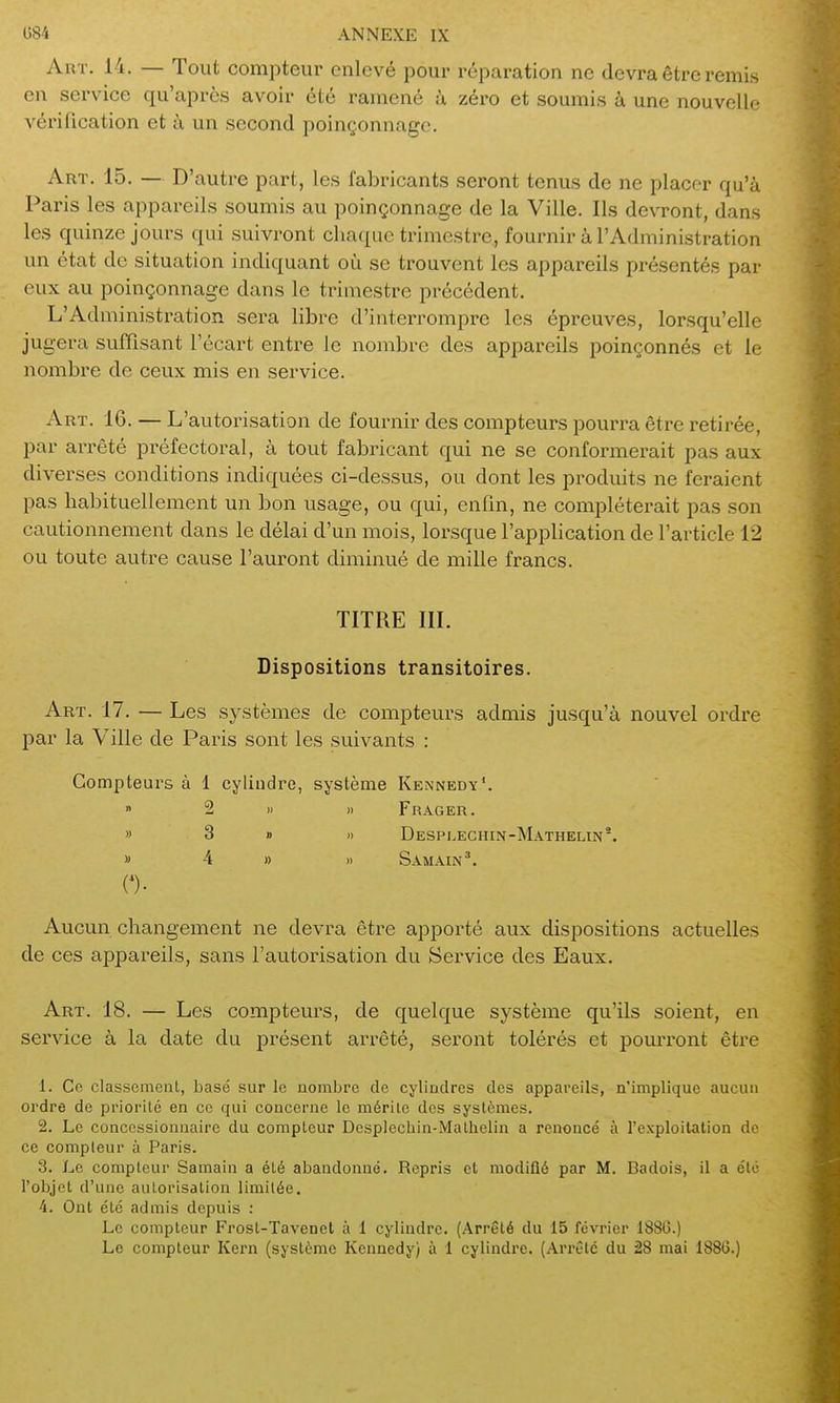 AuT. 14. — Tout compteur enlevé pour réparation ne devra être remis en service qu'après avoir été ramené à zéro et soumis à une nouvelle vérification et à un second poinçonnage. Art. 15. — D'autre part, les fabricants seront tenus de ne placer qu'à Paris les appareils soumis au poinçonnage de la Ville. Ils devront, dans les quinze jours qui suivront chaque trimestre, fournir à l'Administration un état de situation indiquant où se trouvent les appareils présentés par eux au poinçonnage dans le trimestre précédent. L'Administration sera libre d'interrompre les épreuves, lorsqu'elle jugera suffisant l'écart entre le nombre des appareils poinçonnés et le nombre de ceux mis en service. Art. 16. — L'autorisation de fournir des compteurs pourra être retirée, par arrêté préfectoral, à tout fabricant qui ne se conformerait pas aux diverses conditions indiquées ci-dessus, ou dont les produits ne feraient pas habituellement un bon usage, ou qui, enfin, ne compléterait pas son cautionnement dans le délai d'un mois, lorsque l'application de l'article 12 ou toute autre cause l'auront diminué de mille francs. TITRE III. Dispositions transitoires. Art. 17. — Les systèmes de compteurs admis jusqu'à nouvel ordre par la Ville de Paris sont les suivants : Compteurs à 1 cylindre, système Kennedy'.  2 >i )i Frager. » 3 » I) Desplechin-Mathelin*. » 4 » » Samain'. 0- Aucun changement ne devra être apporté aux dispositions actuelles de ces appareils, sans l'autorisation du Service des Eaux. Art. 18. — Les compteurs, de quelque système qu'ils soient, en service à la date du présent arrêté, seront tolérés et pourront être 1. Ce classement, basé sur le nombre de cylindres des appareils, n'implique aucun ordre de priorilé en ce qui concerne le mérilo des systèmes. 2. Le concessionnaire du compteur Dcsplechin-Matlielin a renoncé à l'cxploilation de ce compteur à Paris. 3. Le compteur Samain a été abandonné. Repris et modifié par M. Badois, il a été l'objet d'une autorisation limitée. 4. Ont été admis depuis : Le compteur Frost-Tavenet à 1 cylindre. (Arrêté du 15 février 1886.) Le compteur Kern (système Kennedy) à 1 cylindre. (Arrêté du 28 mai 188G.)