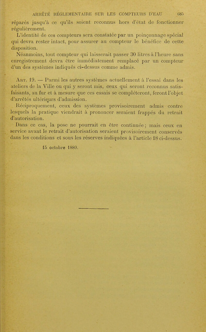 réparés jusqu'à ce qu'ils soient reconnus hors d'état de fonctionner régulièrement. L'identité de ces compteurs sera constatée par un poinçonnage spécial qui devra rester intact, pour assurer au compteur le bénéfice de cette disposition. Néanmoins, tout compteur qui laisserait passer 30 litres à l'heure sans enregistrement devra être immédiatement remplacé par un compteur d'un des systèmes indiqués ci-dessus comme admis. Art. 19. — Parmi les auti-es systèmes actuellement à l'essai dans les ateliers de la Ville ou qui y seront mis, ceux qui seront reconnus satis- faisants, au fur et à mesure que ces essais se compléteront, feront l'objet d'arrêtés ultérieurs d'admission. Réciproquement, ceux des systèmes provisoirement admis contre lesquels la pratique viendrait à prononcer seraient frapjDés du retrait d'autorisation. Dans ce cas, la pose ne pourrait en être continuée; mais ceux en service avant le retrait d'autorisation seraient provisoirement conservés dans les conditions et sous les réserves indiquées à l'article 18 ci-dessus. 15 octobre 1880.