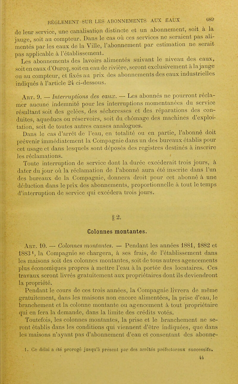 de leiir service, une canalisation distincte et un abonnement, soit à la. jauge, soit au compteur. Dans le cas où ces services ne seraient pas ali- mentés par les eaux de la Ville, l'abonnement par estimation ne serait pas applicable à l'établissement. Les abonnements des lavoirs alimentés suivant le niveau des eaux,, soit en eaux d'Ourcq, soit en eau de rivière, seront exclusivement à la jauge ou au compteur, et fixés au prix des abonnements des eaux industrielles indiqués à l'article 24 ci-dessous. Art. 9. — Interruptions des eaux. — Les abonnés ne pourront récla- mer aucune indemnité pour les interruptions momentanées du service résultant soit des gelées, des sécheresses et des réparations des con- duites, aqueducs ou réservoirs, soit du chômage des machines d'exploi- tation, soit de toutes autres causes analogues. Dans le cas d'arrêt de l'eau, en totalité ou en partie, l'abonné doit prévenir immédiatement la Compagnie dans un des bureaux établis pour cet usage et dans lesquels sont déposés des registres destinés à inscrire les réclamations. , ■ Toute interruption de service dont la durée excéderait trois jours, à dater du jour où la réclamation de l'abonné aura été inscrite dans l'un des bureaux de la Compagnie, donnera droit pour cet abonné à une déduction dans le prix des abonnements, proportionnelle à tout le temps d'interruption de service qui excédera trois jom-s. §2. Colonnes montantes. Art. 10. — Colonnes montantes. — Pendant les années 1881, 1882 et 1883*, la Compagnie se chargera, à ses frais, de l'établissement dans les maisons soit des colonnes montantes, soit de tous autres agencements plus économiques propres à mettre l'eau à la portée des locataires. Ces travaux seront livrés gratuitement aux propriétaires dont ils deviendront la propi'iété. Pendant le cours de ces trois années, la Compagnie livrera de même gratuitement, dans les maisons non encore alimentées, la prise d'eau, le branchement et la colonne montante ou agencement à tout propriétaire qui en fera la demande, dans la limite des crédits votés. Toutefois, les colonnes montantes, la prise et le branchement ne se- ront établis dans les conditions qui viennent d'être indiquées, que dans les maisons n'ayant pas d'abonnement d'eau et consentant des abonne- 1. Ce délai a été prorogé jusqu'à présent par des arrêtés préfectoraux successifs-. 44